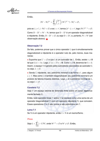 ¸˜      ´
                              O Teorema da Decomposicao Primaria



   ˜
Entao,
                                     2r
                                           2r
                     (N − N)2r =                   (N )2r −j (−N)j = O ,
                                     j=0
                                            j

pois se j ≥ r , (−N)j = O, e se j < r , temos 2r −j > r , logo (N )2r −j = O.
                                    ´                       ´
Como D − D = N − N, temos que D − D e um operador diagonalizavel
e nilpotente. Entao, D − D = O, ou seja D = D , e, portanto, N = N (ver
                 ˜
         ¸˜
observacao abaixo).


       ¸˜
Observacao 7.2
                                                   ´
De fato, podemos provar que o unico operador L que e simultaneamente
                              ´
          ´                 ´
diagonalizavel e nilpotente e o operador nulo de, pelo menos, duas ma-
neiras:
• Suponha que Lr = O e que λ e um autovalor de L. Entao, existe v = 0
                             ´                       ˜
tal que L(v) = λv. Logo, Lr (v) = λr v = 0. Como v = 0, devemos ter λ = 0.
                  ´
Assim, o espaco V e gerado pelos autovetores associados ao autovalor 0,
              ¸
ou seja, L = O.
• Sendo L nilpotente, seu polinomio minimal e da forma xs , para algum
                               ˆ            ´
s ≥ 1. Mas como L e tambem diagonalizavel, seu polinomio minimal e um
                  ´     ´            ´              ˆ            ´
                                               ´        ˆ
produto de fatores lineares distintos. Logo, x e o polinomio minimal de L,
ou seja L = O.

     ´
Corolario 7.2
                                   ˜
Seja V um espaco vetorial de dimensao ﬁnita sobre um corpo algebrica-
              ¸
mente fechado K.
   ˜
Entao, todo operador linear T sobre V se escreve como uma soma de um
                   ´
operador diagonalizavel D com um operador nilpotente N, que comutam.
                        ˜ ´          ˜       ˆ
Esses operadores D e B sao unicos e sao polinomios em T .

Lema 7.1
     ´                            ˜        ´
Se N e um operador nilpotente, entao I + N e um isomorﬁsmo.


Prova.
                r
Seja L =            (−1)j Nj , onde Nr+1 = O e Nr = O. Entao,
                                                          ˜
              j=0


J. Delgado - K. Frensel                      188                                     ´
                                                                   Instituto de Matematica - UFF
 