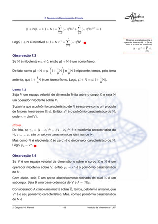¸˜      ´
                              O Teorema da Decomposicao Primaria


                                            r                          r
                                                            j    j
              (I + N)L = L(I + N) =             (−1) N +                    (−1)j Nj+1 = I .
                                          j=0                         j=0

                                                        r
                                                                                                                  Observe a analog´a entre o
                                                                                                                                    ı
            ´
Logo, I + N e invert´vel e (I + N)
                    ı                     −1
                                                =               (−1)j Nj .                                      operador inverso de I + N ao
                                                                                                                            ´          ˆ
                                                                                                                  lado e a serie de potencias
                                                      j=0                                                                              ∞
                                                                                                                         (1 − x)−1 =         xj .
                                                                                                                                       j=0

       ¸˜
Observacao 7.3
     ´                        ˜         ´
Se N e nilpotente e µ = 0, entao µI + N e um isomorﬁsmo.

                                        1               1
De fato, como µI + N = µ            I+ N            e       ´
                                                          N e nilpotente, temos, pelo lema
                                        µ               µ
                          1                                                                 1
                    ´
anterior, que I + N e um isomorﬁsmo. Logo, µI + N = µ(I + N).
                          µ                                                                 µ

Lema 7.2
                                   ˜
Seja V um espaco vetorial de dimensao ﬁnita sobre o corpo K e seja N
              ¸
um operador nilpotente sobre V.
                   ˆ
Suponha que o polinomio caracter´stico de N se escreve como um produto
                                ı
de fatores lineares em K[x]. Entao, xn e o polinomio caracter´stico de N,
                                ˜      ´        ˆ            ı
onde n = dim(V).

Prova.
De fato, se pc = (x − c1 )d1 . . . (x − ck )dk e o polinomio caracter´stico de
                                               ´        ˆ            ı
                    ˜
N, c1 , . . . , ck sao os valores caracter´sticos distintos de N.
                                          ı
              ´                     ´ ´
Mas como N e nilpotente, 0 (o zero) e o unico valor caracter´stico de N.
                                                            ı
            n
Logo, pc = x .


       ¸˜
Observacao 7.4
     ´                             ˜                        ´
Se V e um espaco vetorial de dimensao n sobre o corpo K e N e um
              ¸
operador nilpotente sobre V, entao pc = xn e o polinomio caracter´stico
                                ˜          ´        ˆ            ı
de N.
                                                             ´
Com efeito, seja K um corpo algebricamente fechado do qual K e um
subcorpo. Seja B uma base ordenada de V e A = [N]B .

Considerando A como uma matriz sobre K, temos, pelo lema anterior, que
xn e o seu polinomio caracter´stico. Mas, como o polinomio caracter´stico
   ´            ˆ            ı                        ˆ            ı
     ´
de N e

J. Delgado - K. Frensel                         189                                               ´
                                                                                Instituto de Matematica - UFF
 
