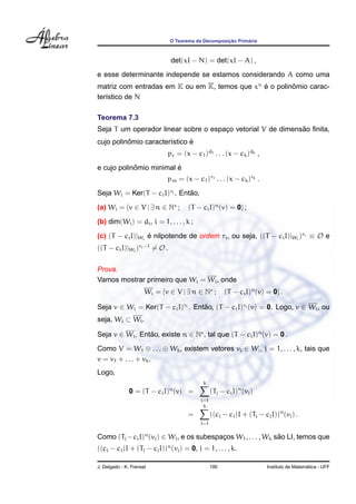 ¸˜      ´
                              O Teorema da Decomposicao Primaria



                              det(xI − N) = det(xI − A) ,
e esse determinante independe se estamos considerando A como uma
matriz com entradas em K ou em K, temos que xn e o polinomio carac-
                                               ´        ˆ
ter´stico de N
   ı

Teorema 7.3
                                                             ˜
Seja T um operador linear sobre o espaco vetorial V de dimensao ﬁnita,
                                      ¸
          ˆ                   ´
cujo polinomio caracter´stico e
                       ı
                             pc = (x − c1 )d1 . . . (x − ck )dk ,
            ˆ            ´
e cujo polinomio minimal e
                             pm = (x − c1 )r1 . . . (x − ck )rk .
Seja Wi = Ker(T − ci I)ri . Entao,
                               ˜

(a) Wi = {v ∈ V | ∃ n ∈ N ;          (T − ci I)n (v) = 0} ;
(b) dim(Wi ) = di , i = 1, . . . , k ;

(c) (T − ci I)|Wi e nilpotende de ordem ri , ou seja, ((T − ci I)|Wi )ri ≡ O e
                  ´
((T − ci I)|Wi )ri −1 = O .


Prova.
Vamos mostrar primeiro que Wi = Wi , onde
                      Wi = {v ∈ V | ∃ n ∈ N ;         (T − ci I)n (v) = 0} .

Seja v ∈ Wi = Ker(T − ci I)ri . Entao, (T − ci I)ri (v) = 0. Logo, v ∈ Wi , ou
                                   ˜
seja, Wi ⊂ Wi .

Seja v ∈ Wi . Entao, existe n ∈ N , tal que (T − ci I)n (v) = 0 .
                 ˜

Como V = W1 ⊕ . . . ⊕ Wk , existem vetores vj ∈ Wj , j = 1, . . . , k, tais que
v = v1 + . . . + vk .
Logo,
                                           k
                              n
               0 = (T − ci I) (v) =             (Tj − ci I)n (vj )
                                          j=1
                                           k
                                     =          ((cj − ci )I + (Tj − cj I))n (vj ) .
                                          j=1

Como (Tj − ci I)n (vj ) ∈ Wj , e os subespacos W1 , . . . , Wk sao LI, temos que
                                           ¸                    ˜
((cj − ci )I + (Tj − cj I))n (vj ) = 0, j = 1, . . . , k.

J. Delgado - K. Frensel                         190                                      ´
                                                                       Instituto de Matematica - UFF
 