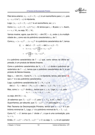 ¸˜      ´
                                O Teorema da Decomposicao Primaria



                                              ´
Pelo lema anterior, (cj − ci )I + (Tj − cj I) e um isomorﬁsmo para j = i, pois
                        ´
cj − ci = 0 e Tj − cj I e nilpotente.

Logo, ((cj − ci )I + (Tj − cj I))n e um isomorﬁsmo, se j = i.
                                   ´

Como ((cj − ci )I + (Tj − cj I))n (vj ) = 0, temos que vj = 0 para j = i. Assim,
v = vi ∈ Wi , ou seja, Wi ⊂ Wi .

                                                             ´
Vamos mostrar, agora, que dim(Wi ) = dim(Wi ) = di , onde di e a multipli-
                               ˆ
cidade de ci como raiz do polinomio caracter´stico pc de T .
                                            ı

Como pc = (x−c1 )d1 . . . (x−ck )dk e o polinomio caracter´stico de T , temos
                                    ´        ˆ            ı

                    pc = det(xI − (T − ci I)) = det((x + ci )I − T )
                          = (x + ci − ci )di              (x + ci − cj )dj
                                                    j=i

                          = x   di
                                           (x − (cj − ci ))dj ,
                                     j=i

´        ˆ
e o polinomio caracter´stico de T − ci I que, como vemos na ultima ex-
                      ı                                     ´
     ˜ ´
pressao, e um produto de fatores lineares.
            ˆ                                                   ˆ
Como o polinomio caracter´stico de Ni = Ti − ci I divide o polinomio ca-
                         ı
                                           ˆ                         ´
racter´stico de T − ci I, temos que o polinomio caracter´stico de Ni e um
      ı                                                 ı
produto de fatores lineares.
                                        ´
Seja ni = dim(Wi ). Como Ni = Ti − ci I e nilpotente, temos, pelo lema 7.2,
que xni e o seu polinomio caracter´stico.
        ´            ˆ            ı
             ˆ                                     ´
Logo, o polinomio caracter´stico de Ti = Ni + ci I e
                          ı
   det(xI − Ti ) = det(xI − (Ni + ci I)) = det((x − ci )I − Ni ) = (x − ci )ni .
Mas, como (x − ci )ni divide pc , temos que ni ≤ di . Logo, ni = di , pois
                      n1 + . . . + nk = d1 + . . . + dk ,
ou seja, dim(Wi ) = di .

Ja sabemos que (Ti − ci I)ri = O, pois Ti = T |Wi e Wi = Ker(T − ci I)ri .
 ´
Suponhamos, por absurdo, que (Ti − ci I)νi = O, para algum νi < ri .

Pelo Teorema da Decomposicao Primaria, temos que (x − ci )ri e o po-
                         ¸˜      ´                           ´
linomio minimal de Ti . Logo, xri e o polinomio minimal de Ni = Ti − ci I.
   ˆ                              ´        ˆ

Como Nνi = O, temos que xri divide xνi , o que e uma contradicao, pois
           i                                   ´             ¸˜
ν i < ri .
Entao, (T − ci I)ri = O e (Ti − ci I)ri −1 = O, ou seja, Ti − ci I e um operador
   ˜                                                               ´

J. Delgado - K. Frensel                             191                                        ´
                                                                             Instituto de Matematica - UFF
 