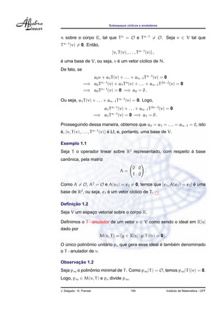 Subespacos c´clicos e anuladores
                                         ¸    ı



n sobre o corpo K, tal que T n = O e T n−1 = O. Seja v ∈ V tal que
T n−1 (v) = 0. Entao,
                  ˜
                                    {v, T (v), . . . , T n−1 (v)} ,
´                           ´
e uma base de V, ou seja, v e um vetor c´clico de N.
                                        ı
De fato, se
                    a0 v + a1 T (v) + . . . + an−1 T n−1 (v) = 0
                 =⇒ a0 T n−1 (v) + a1 T n (v) + . . . + an−1 T 2n−2 (v) = 0
                 =⇒ a0 T n−1 (v) = 0 =⇒ a0 = 0 .

Ou seja, a1 T (v) + . . . + an−1 T n−1 (v) = 0. Logo,
                             a1 T n−1 (v) + . . . + an−1 T 2n−3 (v) = 0
                          =⇒ a1 T n−1 (v) = 0 =⇒ a1 = 0 .

Prosseguindo dessa maneira, obtemos que a0 = a1 = . . . = an−1 = 0, isto
e, {v, T (v), . . . , T n−1 (v)} e LI, e, portanto, uma base de V.
´                                ´

Exemplo 1.1
Seja T o operador linear sobre R2 representado, com respeito a base
                                                             `
   ˆ
canonica, pela matriz
                                                   0 0
                                         A=            .
                                                   1 0

Como A = O, A2 = O e A(e1 ) = e2 = 0, temos que {e1 , A(e1 ) = e2 } e uma
                                                                    ´
base de R2 , ou seja, e1 e um vetor c´clico de T .
                         ´           ı

     ¸˜
Deﬁnicao 1.2
Seja V um espaco vetorial sobre o corpo K.
              ¸

Deﬁnimos o T −anulador de um vetor v ∈ V como sendo o ideal em K[x]
dado por
                             M(v, T ) = {g ∈ K[x] | g(T )(v) = 0} .
             ˆ        ´                           ´     ´
O unico polinomio unitario pv que gera esse ideal e tambem denominado
   ´
o T −anulador de v.

       ¸˜
Observacao 1.2
Seja pm o polinomio minimal de T . Como pm (T ) = O, temos pm (T )(v) = 0.
               ˆ
Logo, pm ∈ M(v, T ) e pv divide pm .

J. Delgado - K. Frensel                          194                                    ´
                                                                      Instituto de Matematica - UFF
 