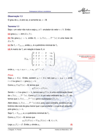 Subespacos c´clicos e anuladores
                                          ¸    ı


       ¸˜
Observacao 1.3
             ´
O grau de pv e zero se, e somente se, v = 0.


Teorema 1.1
Seja v um vetor nao nulo e seja pv o T −anulador do vetor v ∈ V. Entao:
                 ˜                                                  ˜

(a) grau(pv ) = dim(Z(v, T )).

(b) Se grau(pv ) = k, entao Bv = {v, T (v), . . . , T k−1 (v)} e uma base de
                         ˜                                     ´
Z(v, T ).

(c) Se Tv = T |Z(v,T ) , entao pv e o polinomio minimal de Tv .
                            ˜     ´        ˆ

(d) A matriz de Tv em relacao a base Bv e
                            ¸˜ `          ´
                                                                     
                               0 0 0 ···                  0     −a0
                             1 0 0 · · ·                 0     −a1
                                                                     
                                                                                                                       ´
                                                                                                       A matriz ao lado e a matriz
                                                                                                                           ˆ
                                                                                                          associada ao polinomio
                   [Tv ]Bv = 0 1 0 · · ·                 0     −a2   ,                                                  ´
                                                                                                                      unitario pv .
                             . . . ..                    .      .
                                                                     
                             . . .
                               . . .    .                 .
                                                          .      .
                                                                 .
                                                                      
                                                                      
                                         0 0 0 · · · 1 −ak−1

onde pv = a0 + a1 x + . . . + ak−1 xk−1 + xk .

Prova.
Seja g ∈ K[x]. Entao, existem q, r ∈ K[x] tais que g = pv q + r, onde
                  ˜
r ≡ 0 ou grau(r) < grau(pv ) = k.
Como pv (T )q(T )(v) = 0, temos que
                                       g(T )(v) = r(T )(v) .

Sendo r ≡ 0 ou grau(r) < k, temos que g(T )(v) e uma combinacao linear
                                               ´            ¸˜
de v, T (v), . . . , T k−1 (v). Como g(T )(v) e um vetor arbitrario de Z(v, T ), ob-
                                              ´                ´
temos que {v, T (v), . . . , T k−1 (v)} gera o subespaco Z(v, T ).
                                                      ¸

Alem disso, {v, T (v), . . . , T k−1 (v)} e LI, pois, caso contrario, existiria um po-
  ´                                       ´                     ´
   ˆ     ˜                                                 ´
linomio nao-nulo de grau menor que k que anularia v, o que e um absurdo,
pois grau(pv ) = k.

Seja Tv = T |Z(v,T ) e p o polinomio minimal de Tv .
                                ˆ

Como pv (T )(v) = 0, temos que
                          pv (T )(T j (v)) = T j (pv (T )(v)) = 0, ∀ j ∈ N .
Logo, pv (Tv ) = O. Entao, p divide pv .
                       ˜                                                                        (I)

J. Delgado - K. Frensel                          195                                     ´
                                                                       Instituto de Matematica - UFF
 