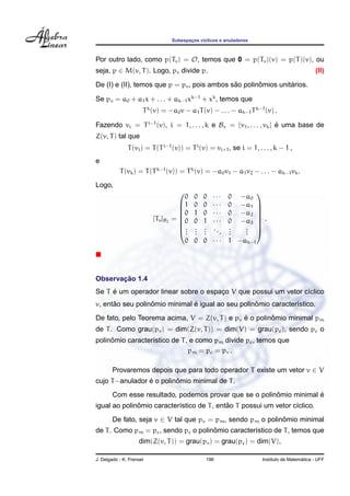 Subespacos c´clicos e anuladores
                                           ¸    ı



Por outro lado, como p(Tv ) = O, temos que 0 = p(Tv )(v) = p(T )(v), ou
seja, p ∈ M(v, T ). Logo, pv divide p.                                                         (II)
                                              ˜       ˆ         ´
De (I) e (II), temos que p = pv , pois ambos sao polinomios unitarios.

Se pv = a0 + a1 x + . . . + ak−1 xk−1 + xk , temos que
                      T k (v) = −a0 v − a1 T (v) − . . . − ak−1 T k−1 (v) .

Fazendo vi = T i−1 (v), i = 1, . . . , k e Bv = {v1 , . . . , vk } e uma base de
                                                                   ´
Z(v, T ) tal que
               T (vi ) = T (T i−1 (v)) = T i (v) = vi+1 , se i = 1, . . . , k − 1 ,
e
           T (vk ) = T (T k−1 (v)) = T k (v) = −a0 v1 − a1 v2 − . . . − ak−1 vk .
Logo,
                                                     ···
                                                                   
                                        0    0   0          0 −a0
                                      1     0   0   ···    0 −a1 
                                      0     1   0   ···    0 −a2 
                                                                   
                          [Tv ]B2   = 0
                                            0   1   ···    0 −a3  .
                                                                    
                                      .     .   .   ..     .   . 
                                      ..    .
                                             .   .
                                                 .      .   .
                                                            .   . 
                                                                .
                                        0    0   0   ···    1 −ak−1




       ¸˜
Observacao 1.4
     ´
Se T e um operador linear sobre o espaco V que possui um vetor c´clico
                                      ¸                         ı
      ˜           ˆ            ´                   ˆ
v, entao seu polinomio minimal e igual ao seu polinomio caracter´stico.
                                                                ı
                                               ´        ˆ
De fato, pelo Teorema acima, V = Z(v, T ) e pv e o polinomio minimal pm
de T . Como grau(pv ) = dim(Z(v, T )) = dim(V) = grau(pc ), sendo pc o
     ˆ
polinomio caracter´stico de T , e como pm divide pc , temos que
                  ı
                               pm = pc = pv .

        Provaremos depois que para todo operador T existe um vetor v ∈ V
                 ´        ˆ
cujo T −anulador e o polinomio minimal de T .
                                                         ˆ            ´
        Com esse resultado, podemos provar que se o polinomio minimal e
              ˆ                             ˜
igual ao polinomio caracter´stico de T , entao T possui um vetor c´clico.
                           ı                                      ı
        De fato, seja v ∈ V tal que pv = pm , sendo pm o polinomio minimal
                                                              ˆ
                                      ˆ
de T . Como pm = pc , sendo pc o polinomio caracter´stico de T , temos que
                                                   ı
                    dim(Z(v, T )) = grau(pv ) = grau(pc ) = dim(V),

J. Delgado - K. Frensel                           196                                    ´
                                                                       Instituto de Matematica - UFF
 