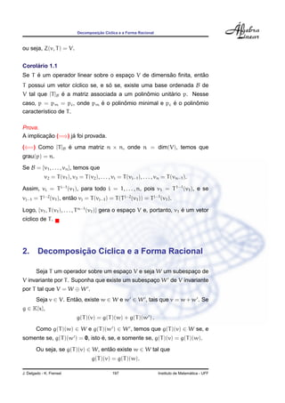 ¸˜
                             Decomposicao C´clica e a Forma Racional
                                           ı



ou seja, Z(v, T ) = V.


     ´
Corolario 1.1
     ´                                              ˜            ˜
Se T e um operador linear sobre o espaco V de dimensao ﬁnita, entao
                                      ¸
T possui um vetor c´clico se, e so se, existe uma base ordenada B de
                   ı             ´
                ´                              ˆ        ´
V tal que [T ]B e a matriz associada a um polinomio unitario p. Nesse
                            ´        ˆ                 ´        ˆ
caso, p = pm = pc , onde pm e o polinomio minimal e pc e o polinomio
caracter´stico de T .
        ı

Prova.
         ¸˜        ´
A implicacao (=⇒) ja foi provada.
(⇐=) Como [T ]B e uma matriz n × n, onde n = dim(V), temos que
                ´
grau(p) = n.
Se B = {v1 , . . . , vn }, temos que
            v2 = T (v1 ), v3 = T (v2 ), . . . , vi = T (vi−1 ), . . . , vn = T (vn−1 ).

Assim, vi = T i−1 (v1 ), para todo i = 1, . . . , n, pois v1 = T 1−1 (v1 ), e se
vj−1 = T j−2 (v1 ), entao vj = T (vj−1 ) = T (T j−2 (v1 )) = T j−1 (v1 ).
                       ˜

Logo, {v1 , T (v1 ), . . . , T n−1 (v1 )} gera o espaco V e, portanto, v1 e um vetor
                                                     ¸                    ´
c´clico de T .
 ı




            ¸˜
2. Decomposicao C´clica e a Forma Racional
                 ı

        Seja T um operador sobre um espaco V e seja W um subespaco de
                                        ¸                       ¸
V invariante por T . Suponha que existe um subespaco W de V invariante
                                                  ¸
por T tal que V = W ⊕ W .
        Seja v ∈ V. Entao, existe w ∈ W e w ∈ W , tais que v = w + w . Se
                       ˜
g ∈ K[x],
                             g(T )(v) = g(T )(w) + g(T )(w ) .
        Como g(T )(w) ∈ W e g(T )(w ) ∈ W , temos que g(T )(v) ∈ W se, e
                                ´
somente se, g(T )(w ) = 0, isto e, se, e somente se, g(T )(v) = g(T )(w).
        Ou seja, se g(T )(v) ∈ W, entao existe w ∈ W tal que
                                     ˜
                                    g(T )(v) = g(T )(w).

J. Delgado - K. Frensel                        197                                       ´
                                                                       Instituto de Matematica - UFF
 