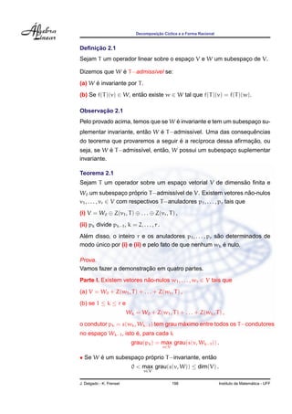 ¸˜
                              Decomposicao C´clica e a Forma Racional
                                            ı


     ¸˜
Deﬁnicao 2.1
Sejam T um operador linear sobre o espaco V e W um subespaco de V.
                                       ¸                  ¸

              ´
Dizemos que W e T −admiss´vel se:
                         ı
      ´
(a) W e invariante por T .
(b) Se f(T )(v) ∈ W, entao existe w ∈ W tal que f(T )(v) = f(T )(w).
                        ˜

       ¸˜
Observacao 2.1
                                   ´
Pelo provado acima, temos que se W e invariante e tem um subespaco su-
                                                                ¸
                         ˜    ´                               ˆ
plementar invariante, entao W e T −admiss´vel. Uma das consequencias
                                         ı
                                   ´                        ¸˜
do teorema que provaremos a seguir e a rec´proca dessa aﬁrmacao, ou
                                          ı
            ´                  ˜
seja, se W e T −admiss´vel, entao, W possui um subespaco suplementar
                      ı                               ¸
invariante.

Teorema 2.1
                                                        ˜
Sejam T um operador sobre um espaco vetorial V de dimensao ﬁnita e
                                 ¸
                          ´
W0 um subespaco proprio T −admiss´vel de V. Existem vetores nao-nulos
                      ¸                  ı                                 ˜
v1 , . . . , vr ∈ V com respectivos T −anuladores p1 , . . . , pr tais que
(i) V = W0 ⊕ Z(v1 , T ) ⊕ . . . ⊕ Z(vr , T ) ,
(ii) pk divide pk−1 , k = 2, . . . , r .
  ´                                                      ˜
Alem disso, o inteiro r e os anuladores p1 , . . . , pr sao determinados de
                                                           ´
modo unico por (i) e (ii) e pelo fato de que nenhum wk e nulo.
     ´

Prova.
                       ¸˜
Vamos fazer a demonstracao em quatro partes.
Parte I. Existem vetores nao-nulos w1 , . . . , wr ∈ V tais que
                          ˜
(a) V = W0 + Z(w1 , T ) + . . . + Z(wr , T ) ,
(b) se 1 ≤ k ≤ r e
                          Wk = W0 + Z(w1 , T ) + . . . + Z(wk , T ) ,
                                        ´
o condutor pk = s(wk , Wk−1 ) tem grau maximo entre todos os T −condutores
                      ´
no espaco Wk−1 , isto e, para cada k
       ¸
                            grau(pk ) = max grau(s(v, Wk−1 )) .
                                           v∈V

• Se W e um subespaco proprio T −invariante, entao
       ´           ¸    ´                       ˜
                            0 < max grau(s(v, W)) ≤ dim(V) .
                                 v∈V


J. Delgado - K. Frensel                          198                                      ´
                                                                        Instituto de Matematica - UFF
 