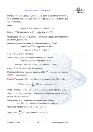 ¸˜
                               Decomposicao C´clica e a Forma Racional
                                             ı



De fato, se v ∈ W, grau(s(v, W)) ≥ 1. E como o polinomio minimal pm
                                                    ˆ
de T pertence a S(v, W), para todo v ∈ V, pois pm (T )(v) = 0, temos que
s(v, W) divide pm .
Logo,
                          grau(s(v, W)) ≤ grau(pm ) ≤ dim(V) = n .
Seja w ∈ V tal que grau(s(w, W)) = max grau(s(v, W)).
                                                    v∈V

                        ´     ˜                                ˜
O subespaco W +Z(w, T ) e, entao, T −invariante e possui dimensao maior
         ¸
que dim W, pois w ∈ W.
                                                     ˜
Apliquemos esse processo a W = W0 para obter w1 . Entao,
                           grau(s(w1 , W0 )) = max grau(s(v, W0 )) ,
                                                   v∈V

                               dim(W0 + Z(w1 , T )) > dim(V) ,
                  ´
e W0 + Z(w1 , T ) e T −invariante.

Se W1 = W0 + Z(w1 , T ) e proprio, existe w2 ∈ V tal que
                        ´ ´
                           grau(s(w2 , W1 )) = max grau(s(v, W1 )) ,
                                                   v∈V

              dim(W0 + Z(w1 , T ) + Z(w2 , T )) > dim(W1 ) > dim(W) ,
                               ´
e W0 + Z(w1 , T ) + Z(w2 , T ) e T −invariante.
                                                         ´
Prosseguindo desta maneira, devemos obter V = Wr em, no maximo,
dim(V) = n passagens.

Parte II. Fixemos k ∈ {1, . . . , r}. Seja w ∈ V e seja f = s(w, Wk−1 ). Se
                                         k−1
                   f(T )(w) = w0 +             gi (T )(wi ),   com w0 ∈ W0 ,
                                         i=1

entao f divide gi , i = 1, . . . , k − 1, e w0 = f(T )(u0 ), para algum u0 ∈ W0 .
   ˜

Se k = 1, f(T )(w) = w0 ∈ W0 . Como W0 e T −admiss´vel, existe u0 ∈ W0 ,
                                       ´          ı
tal que f(T )(w) = f(T )(u0 ).
                                                  ˜
Suponhamos k > 1 e apliquemos o algoritmo da divisao:
                 gi = f hi + ri , com ri ≡ 0 ou grau(ri ) < grau(fi ) .
Queremos mostrar que ri ≡ 0, i = 1, . . . , k − 1.
                     k−1
Seja u = w −               hi (T )(wi ). Entao u − w ∈ Wk−1 .
                                            ˜
                     i=1




J. Delgado - K. Frensel                           199                                      ´
                                                                         Instituto de Matematica - UFF
 