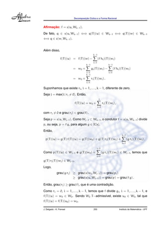 ¸˜
                          Decomposicao C´clica e a Forma Racional
                                        ı



     ¸˜
Aﬁrmacao: f = s(u, Wk−1 ).
De fato, q ∈ s(u, Wk−1 ) ⇐⇒ q(T )(u) ∈ Wk−1 ⇐⇒ q(T )(w) ∈ Wk−1
⇐⇒ q ∈ s(w, Wk−1 ).


  ´
Alem disso,
                                              k−1
                 f(T )(u) = f(T )(w) −              (f hi )(T )(wi )
                                              i=1
                                      k−1                       k−1
                          = w0 +            gi (T )(wi ) −            (f hi )(T )(wi )
                                      i=1                       i=1
                                      k−1
                          = w0 +            ri (T )(wi ) .
                                      i=1

Suponhamos que existe ri , i = 1, . . . , k − 1, diferente de zero.
Seja j = max{i | ri = 0}. Entao,
                             ˜
                                                     j
                              f(T )(u) = w0 +             ri (T )(wi ) ,
                                                    i=1

com rj = 0 e grau(rj ) < grau(f) .

Seja p = s(u, Wj−1 ). Como Wj−1 ⊂ Wk−1 , o condutor f = s(u, Wk−1 ) divide
p, ou seja, p = f g, para algum g ∈ K[x].
   ˜
Entao,
                                                                              j−1
  p(T )(u) = g(T ) f(T )(u) = g(T )(w0 ) + g(T ) rj (T )(wj ) +                     (g ri )(T )(wi ) .
                                                                              i=1

                                                 j−1
Como p(T )(u) ∈ Wj−1 e g(T )(w0 ) +                      (g ri )(T )(wi ) ∈ Wj−1 , temos que
                                                 i=1

g(T ) rj (T )(wj ) ∈ Wj−1 .
Logo,
              grau(g rj ) ≥ grau(s(wj , Wj−1 )) = grau(pj )
                          ≥ grau(s(u, Wj−1 )) = grau(p) = grau(f g) .

Entao, grau(rj ) ≥ grau(f), que e uma contradicao.
   ˜                            ´             ¸˜

Como ri = 0, i = 1, . . . , k − 1, temos que f divide gi , i = 1, . . . , k − 1, e
f(T )(u) = w0 ∈ W0 . Sendo W0 T −admiss´vel, existe u0 ∈ W0 , tal que
                                       ı
f(T )(u) = f(T )(u0 ) = w0 .

J. Delgado - K. Frensel                       200                                            ´
                                                                           Instituto de Matematica - UFF
 