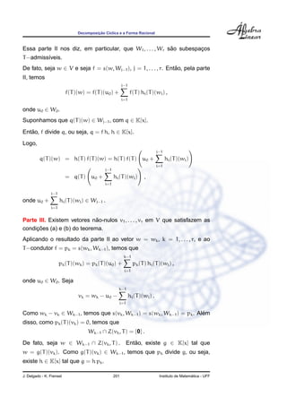 ¸˜
                               Decomposicao C´clica e a Forma Racional
                                             ı



                                                           ˜
Essa parte II nos diz, em particular, que W1 , . . . , Wr sao subespacos
                                                                     ¸
T −admiss´veis.
         ı
De fato, seja w ∈ V e seja f = s(w, Wj−1 ), j = 1, . . . , r. Entao, pela parte
                                                                 ˜
II, temos
                                                        j−1
                          f(T )(w) = f(T )(u0 ) +             f(T ) hi (T )(wi ) ,
                                                        i=1

onde u0 ∈ W0 .
Suponhamos que q(T )(w) ∈ Wj−1 , com q ∈ K[x].

Entao, f divide q, ou seja, q = f h, h ∈ K[x].
   ˜
Logo,
                                                                               j−1
         q(T )(w) = h(T ) f(T )(w) = h(T ) f(T ) u0 +                                hi (T )(wi )
                                                                               i=1
                                            j−1
                          = q(T ) u0 +            hi (T )(wi )        ,
                                            i=1

                j−1
onde u0 +             hi (T )(wi ) ∈ Wj−1 .
                i=1


                             ˜
Parte III. Existem vetores nao-nulos v1 , . . . , vr em V que satisfazem as
     ¸˜
condicoes (a) e (b) do teorema.
Aplicando o resultado da parte II ao vetor w = wk , k = 1, . . . , r, e ao
T −condutor f = pk = s(wk , Wk−1 ), temos que
                                                         k−1
                      pk (T )(wk ) = pk (T )(u0 ) +             pk (T ) hi (T )(wi ) ,
                                                         i=1

onde u0 ∈ W0 . Seja
                                                    k−1
                               vk = wk − u0 −                 hi (T )(wi ) .
                                                    i=1

Como wk − vk ∈ Wk−1 , temos que s(vk , Wk−1 ) = s(wk , Wk−1 ) = pk . Alem
                                                                       ´
disso, como pk (T )(vk ) = 0, temos que
                                    Wk−1 ∩ Z(vk , T ) = {0} .
De fato, seja w ∈ Wk−1 ∩ Z(vk , T ) .                     Entao, existe g ∈ K[x] tal que
                                                             ˜
w = g(T )(vk ). Como g(T )(vk ) ∈ Wk−1 , temos que pk divide g, ou seja,
existe h ∈ K[x] tal que g = h pk .

J. Delgado - K. Frensel                           201                                             ´
                                                                                Instituto de Matematica - UFF
 
