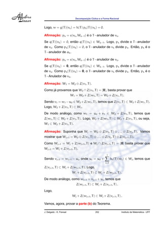 ¸˜
                             Decomposicao C´clica e a Forma Racional
                                           ı



Logo, w = g(T )(vk ) = h(T ) pk (T )(vk ) = 0.

     ¸˜                      ´
Aﬁrmacao: pk = s(vk , Wk−1 ) e o T −anulador de vk .
Se q(T )(vk ) = 0, entao q(T )(vk ) ∈ Wk−1 . Logo, pk divide o T −anulador
                      ˜
                                                                  ˜      ´
de vk . Como pk (T )(vk ) = 0, o T −anulador de vk divide pk . Entao, pk e o
T −anulador de αk .

     ¸˜                      ´
Aﬁrmacao: pk = s(vk , Wk−1 ) e o T −anulador de vk .
Se q(T )(vk ) = 0, entao q(T )(vk ) ∈ Wk−1 . Logo, pk divide o T −anulador
                      ˜
                                                                  ˜      ´
de vk . Como pk (T )(vk ) = 0, o T −anulador de vk divide pk . Entao, pk e o
T −Anulador de vk .

Aﬁrmacao: W1 = W0 ⊕ Z(v1 , T ).
     ¸˜

Como ja provamos que W0 ∩ Z(v1 , T ) = {0}, basta provar que
      ´
                          W1 = W0 + Z(w1 , T ) = W0 + Z(v1 , T ).
Sendo v1 = w1 − u0 ∈ W0 + Z(w1 , T ), temos que Z(v1 , T ) ⊂ W0 + Z(w1 , T ).
Logo, W0 + Z(v1 , T ) ⊂ W1 .

De modo analogo, como w1 = u0 + v1 ∈ W0 + Z(v1 , T ), temos que
          ´
Z(w1 , T ) ⊂ W0 + Z(v1 , T ). Logo, W0 + Z(w1 , T ) ⊂ W0 + Z(v1 , T ), ou seja,
W1 ⊂ W0 + Z(v1 , T ).

Aﬁrmacao: Suponha que Wj = W0 ⊕ Z(v1 , T ) ⊕ . . . ⊕ Z(vj , T ). Vamos
     ¸˜
mostrar que Wj+1 = W0 ⊕ Z(v1 , T ) ⊕ . . . ⊕ Z(vj , T ) ⊕ Z(vj+1 , T ).

Como Wj+1 = Wj + Z(wj+1 , T ) e Wj ∩ Z(vj+1 , T ) = {0} basta provar que
Wj+1 = Wj + Z(vj+1 , T ).
                                                         j
Sendo vj+1 = wj+1 − uj , onde uj = u0 +                      hi (T )(wi ) ∈ Wj , temos que
                                                       i=1

Z(vj+1 , T ) ⊂ Wj + Z(wj+1 , T ). Logo,
                           Wj + Z(vj+1 , T ) ⊂ Wj + Z(wj+1 , T ) .

          ´
De modo analogo, como wj+1 = vj+1 + uj , temos que
                              Z(wj+1 , T ) ⊂ Wj + Z(vj+1 , T ) .
Logo,
                           Wj + Z(wj+1 , T ) ⊂ Wj + Z(vj+1 , T ) .

Vamos, agora, provar a parte (b) do Teorema.

J. Delgado - K. Frensel                       202                                        ´
                                                                       Instituto de Matematica - UFF
 