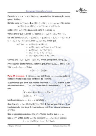 ¸˜
                              Decomposicao C´clica e a Forma Racional
                                            ı



                                                              ¸˜
Fazendo w = v2 e f = s(v2 , W1 ) = p2 na parte II da demonstracao, temos
que p2 divide p1 .
De fato, como p2 (T )(v2 ) = 0, p1 (T )(v1 ) = 0 e v1 = w1 −u0 , u0 ∈ W0 , temos
                  p2 (T )(v2 ) = p1 (T )(v1 ) = p1 (T )(−u0 ) + p1 (T )(w1 ) ,
onde p1 (T )(−u0 ) ∈ W0 . Logo, pela parte II, p2 divide p1 .
Vamos provar que p3 divide p2 , fazendo w = v3 e f = s(v3 , W2 ) = p3 .
De fato, como p3 (T )(v3 ) = p2 (T )(v2 ) = p1 (T )(v1 ) = 0, v1 = −u0 + w1 e
v2 = −u0 + w2 − h(T )(w1 ), onde u0 , u0 ∈ W0 , temos que
               p3 (T )(v3 ) =     p1 (T )(v1 ) + p2 (T )(v2 )
                            =     p1 (T )(−u0 ) + p1 (T )(w1 ) + p2 (T )(−u0 )
                            +     p2 (T )(w2 ) − p2 (T )h(T )(w1 )
                            =     (p1 (T )(−u0 ) + p2 (T )(−u0 ))
                            +     (p1 − p2 h)(T )(w1 ) + p2 (T )(w2 ) .

Como p1 (T )(−u0 ) + p2 (T )(−u0 ) ∈ W0 , temos, pela parte II, que p3 | p2 .

                                                              ´
Prosseguindo desta maneira, podemos provar que pj pj−1 , isto e, pj di-
                                 ˜
vide pj−1 , j = 1, . . . , r. Entao
                                   pr pr−1 . . . p2 p1 .

                                          ˆ                      ˜
Parte IV. Unicidade. O numero r e os polinomios p1 , . . . , pr sao determi-
                        ´
                                ¸˜
nados de modo unico pelas condicoes do Teorema.
                ´
                      ´                    ˜
Suponhamos que, alem dos vetores nao-nulos v1 , . . . , vr , existem outros
         ˜
vetores nao-nulos u1 , . . . , us com respectivos T −anuladores g1 , . . . , gs , tais
que
                 
                 V = W ⊕ Z(u , T ) ⊕ . . . ⊕ Z(u , T )
                               0       1              s
                 gk gk−1 , k = 1, . . . , s .

Mostraremos que r = s e pi = gi para todo i.

Seja S(V, W0 ) = {g ∈ K[x] | g(T )(V) ⊂ W0 }. E facil ver que S(V, W0 ) e um
                                              ´ ´                       ´
       ˜                ´                        ˆ
ideal nao-nulo, pois W0 e T −invariante e o polinomio minimal pertence a
S(V, W0 ).
                     ´
Seja g o gerador unitario de S(V, W0 ). Vamos mostrar que g1 = g.
Seja v ∈ V. Entao, existe w0 ∈ W e existem f1 , . . . , fs ∈ K[x], tais que
               ˜
                          v = w0 + f1 (T )(u1 ) + . . . + fs (T )(us ) .

J. Delgado - K. Frensel                        203                                        ´
                                                                        Instituto de Matematica - UFF
 