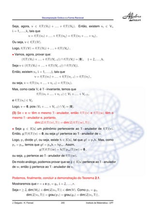 ¸˜
                                Decomposicao C´clica e a Forma Racional
                                              ı



Seja, agora, v ∈ f(T )(V1 ) + . . . + f(T )(Vk ). Entao, existem vi ∈ Vi ,
                                                     ˜
i = 1, . . . , k, tais que
                 v = f(T )(v1 ) + . . . + f(T )(vk ) = f(T )(v1 + . . . + vk ) .
Ou seja, v ∈ f(T )(V).
Logo, f(T )(V) = f(T )(V1 ) + . . . + f(T )(Vk ) .
• Vamos, agora, provar que:
          (f(T )(V1 ) + . . . + f(T )(Vj−1 )) ∩ f(T )(Vj ) = {0} ,         j = 2, . . . , k.

Seja v ∈ (f(T )(V1 ) + . . . + f(T )(Vj−1 )) ∩ f(T )(Vj ).
   ˜
Entao, existem vi , i = 1, . . . , j, tais que
                          v = f(T )(v1 ) + . . . + f(T )(vj−1 ) = f(T )(vj ) ,

ou seja, v = f(T )(v1 + . . . + vj−1 ) = f(T )(vj ).

                  ´
Mas, como cada Vi e T −invariante, temos que
                           f(T )(v1 + . . . + vj−1 ) ⊂ V1 + . . . + Vj−1 ,

e f(T )(vj ) ∈ Vj .

Logo, v = 0, pois (V1 + . . . + Vj−1 ) ∩ Vj = {0}.

              ˆ                          ˜                       ˆ
(3) Se v e w tem o mesmo T −anulador, entao f(T )(v) e f(T )(w) tem o
mesmo T −anulador e, portanto,
                          dim(Z(f(T )(v), T )) = dim(Z(f(T )(w), T )) .

• Seja g ∈ K[x] um polinomio pertencente ao T −anulador de f(T )(v).
                        ˆ
   ˜
Entao, g(T )f(T )(v) = 0, ou seja gf pertence ao T −anulador de v.
Logo, pv divide gf, ou seja, existe h ∈ K[x], tal que gf = pv h. Mas, como
pv = pw , temos que gf = pw h = hpw . Assim,
                              g(T )f(T )(w) = h(T )pw (T )(w) = 0 ,
ou seja, g pertence ao T −anulador de f(T )(w).

De modo analogo, podemos provar que se g ∈ K[x] pertence ao T −anulador
          ´
         ˜
de w, entao g pertence ao T −anulador de v.


                                        ¸˜
Podemos, ﬁnalmente, concluir a demonstracao do Teorema 2.1.
Mostraremos que r = s e pi = gi , i = 2, . . . , r.
Seja r ≥ 2, dim(W0 ) + dim(Z(v1 , T )) < dim(V). Como p1 = g1 ,
               dim(Z(v1 , T )) = grau(p1 ) = grau(g1 ) = dim(Z(v1 , T )) .

J. Delgado - K. Frensel                           205                                       ´
                                                                          Instituto de Matematica - UFF
 