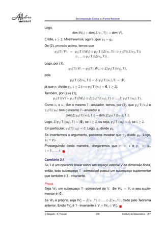 ¸˜
                                Decomposicao C´clica e a Forma Racional
                                              ı



Logo,
                             dim(W0 ) + dim(Z(v1 , T )) < dim(V).
Entao, s ≥ 2. Mostraremos, agora, que p2 = g2 .
   ˜
De (2), provado acima, temos que
          p2 (T )(V) = p2 (T )(W0 ) ⊕ p2 (T )(Z(v1 , T )) ⊕ p2 (T )(Z(v2 , T ))
                       ⊕ . . . ⊕ pr (T )(Z(vr , T )) .

Logo, por (1),
                          p2 (T )(V) = p2 (T )(W0 ) ⊕ Z(p2 (T )(v1 ), T ),
pois
                           p2 (T )(Z(vi , T )) = Z(p2 (T )(vi ), T ) = {0},

ja que pi divide p2 , i ≥ 2 (=⇒ p2 (T )(vi ) = 0, i ≥ 2).
 ´

    ´
Tambem, por (2) e (1),
         p2 (T )(V) = p2 (T )(W0 ) ⊕ Z(p2 (T )(u1 ), T ) ⊕ . . . Z(p2 (T )(uj ), T ) .

              ˆ
Como v1 e u1 tem o mesmo T −anulador, temos, por (3), que p2 (T )(v1 ) e
p2 (T )(u1 ) tem o mesmo T −anulador e
                     dim(Z(p2 (T )(v1 ), T )) = dim(Z(p2 (T )(u1 ), T )).
Logo, Z(p2 (T )(ui ), T ) = {0}, se i ≥ 2, ou seja, p2 (T )(ui ) = 0, se i ≥ 2.
Em particular, p2 (T )(u2 ) = 0. Logo, g2 divide p2 .
Se invertermos o argumento, podemos mostrar que p2 divide g2 . Logo,
g2 = p2 .
Prosseguindo desta maneira, chegaremos que r = s e pi = gi ,
i = 1, . . . , r.

     ´
Corolario 2.1
     ´                                                        ˜
Se T e um operador linear sobre um espaco vetorial V de dimensao ﬁnita,
                                       ¸
   ˜
entao, todo subespaco T −admiss´vel possui um subespaco suplementar
                   ¸           ı                     ¸
        ´ ´
que tambem e T −invariante.

Prova.
Seja W0 um subespaco T −admiss´vel de V. Se W0 = V, o seu suple-
                  ¸           ı
mentar e {0}.
       ´

Se W0 e proprio, seja W0 = Z(v1 , T ) ⊕ . . . ⊕ Z(vr , T ) , dado pelo Teorema
      ´ ´
anterior. Entao W0 e T −invariante e V = W0 ⊕ W0 .
             ˜     ´

J. Delgado - K. Frensel                          206                                        ´
                                                                          Instituto de Matematica - UFF
 