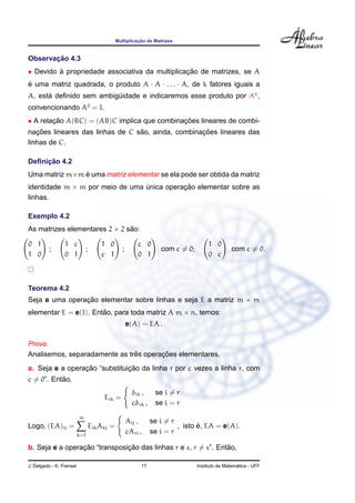 ¸˜
                                                Multiplicacao de Matrizes


       ¸˜
Observacao 4.3
• Devido a propriedade associativa da multiplicacao de matrizes, se A
         `                                      ¸˜
e uma matriz quadrada, o produto A · A · . . . · A, de k fatores iguais a
´
A, esta deﬁnido sem ambiguidade e indicaremos esse produto por Ak ,
      ´                  ¨
convencionando A0 = I.
• A relacao A(BC) = (AB)C implica que combinacoes lineares de combi-
        ¸˜                                   ¸˜
   ¸˜                            ˜                 ¸˜
nacoes lineares das linhas de C sao, ainda, combinacoes lineares das
linhas de C.

     ¸˜
Deﬁnicao 4.2
               ´
Uma matriz m×m e uma matriz elementar se ela pode ser obtida da matriz
identidade m × m por meio de uma unica operacao elementar sobre as
                                 ´          ¸˜
linhas.

Exemplo 4.2
As matrizes elementares 2 × 2 sao:
                               ˜

0 1              1 c                    1 0                c 0                         1 0
          ;                     ;                  ;                 com c = 0;                  com c = 0.
1 0              0 1                    c 1                0 1                         0 c



Teorema 4.2
Seja e uma operacao elementar sobre linhas e seja E a matriz m × m
                ¸˜
elementar E = e(I). Entao, para toda matriz A m × n, temos:
                       ˜
                                                       e(A) = EA .

Prova.
                               ˆ       ¸˜
Analisemos, separadamente as tres operacoes elementares.
                 ¸˜            ¸˜
a. Seja e a operacao “substituicao da linha r por c vezes a linha r, com
           ˜
c = 0”. Entao,
                                                         δik ,     se i = r
                                         Eik =
                                                         cδrk ,    se i = r
                          m
                                                       Aij ,      se i = r
Logo, (EA)ij =                      Eik Akj =                                     ´
                                                                           , isto e, EA = e(A).
                          k=1
                                                       cArj ,     se i = r

                 ¸˜            ¸˜                               ˜
b. Seja e a operacao “transposicao das linhas r e s, r = s”. Entao,

J. Delgado - K. Frensel                                     17                                      ´
                                                                                  Instituto de Matematica - UFF
 