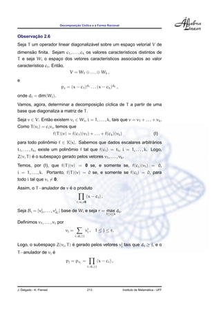 ¸˜
                              Decomposicao C´clica e a Forma Racional
                                            ı


       ¸˜
Observacao 2.6
                                    ´
Seja T um operador linear diagonalizavel sobre um espaco vetorial V de
                                                      ¸
       ˜
dimensao ﬁnita. Sejam c1 , . . . , ck os valores caracter´sticos distintos de
                                                         ı
T e seja Wi o espaco dos vetores caracter´sticos associados ao valor
                   ¸                            ı
                       ˜
caracter´stico ci . Entao,
        ı
                                    V = W1 ⊕ . . . ⊕ Wk ,
e
                               pc = (x − c1 )d1 . . . (x − ck )dk ,
onde di = dim(Wi ).
                                     ¸˜
Vamos, agora, determinar a decomposicao c´clica de T a partir de uma
                                         ı
base que diagonaliza a matriz de T .
Seja v ∈ V. Entao existem vi ∈ Wi , i = 1, . . . , k, tais que v = v1 + . . . + vk .
               ˜
Como T (vi ) = ci vi , temos que
                          f(T )(v) = f(c1 )(v1 ) + . . . + f(ck )(vk )                           (I)

para todo polinomio f ∈ K[x]. Sabemos que dados escalares arbitrarios
               ˆ                                                ´
                                 ˆ
t1 , . . . , tk , existe um polinomio f tal que f(ci ) = ti , i = 1, . . . , k. Logo,
         ´
Z(v, T ) e o subespaco gerado pelos vetores v1 , . . . , vk .
                    ¸
Temos, por (I), que f(T )(v) = 0 se, e somente se, f(ci )(vi ) = 0,
i = 1, . . . , k. Portanto, f(T )(v) = 0 se, e somente se f(ci ) = 0, para
todo i tal que vi = 0.
                          ´
Assim, o T −anulador de v e o produto
                                                    (x − ci ) .
                                         i ; vi =0


Seja Bi = {vi , . . . , vi i } base de Wi e seja r = max di .
            1            d
                                                                   1≤i≤k

Deﬁnimos v1 , . . . , vr por
                                 vj =               vi ,
                                                     j      1 ≤ j ≤ r.
                                        i ; di ≥j


Logo, o subespaco Z(vj , T ) e gerado pelos vetores vi tais que di ≥ j, e o
               ¸             ´                       j

                  ´
T −anulador de vj e
                                  pj = pvj =                 (x − ci ) ,
                                                     i ; di ≥j




J. Delgado - K. Frensel                              213                                     ´
                                                                           Instituto de Matematica - UFF
 