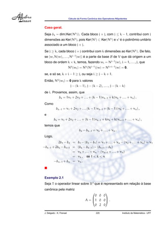 ´                  ˆ
                           Calculo da Forma Canonica dos Operadores Nilpotentes



 Caso geral.

 Seja δk = dim(Ker(Nk )). Cada bloco j × j, com j ≤ k − 1, contribui com j
 dimensoes ao Ker(Nk ), pois Ker(Nj ) ⊂ Ker(Nk ) e xj e o polinomio unitario
       ˜                                              ´        ˆ        ´
 associado a um bloco j × j.

 Se j ≥ k, cada bloco j × j contribui com k dimensoes ao Ker(Nk ). De fato,
                                                  ˜
 se {w, N(w), . . . , Nj−1 (w)} e a parte da base B de V que da origem a um
                                ´                             ´
 bloco de ordem k × k, temos, fazendo wi = Ni−1 (w), i = 1, . . . , j, que
                           Nk (wi ) = Nk (Ni−1 )(w) = Nk+i−1 (w) = 0.

 se, e so se, k + i − 1 ≥ j, ou seja i ≥ j − k + 1.
        ´

 Entao, Nk (wi ) = 0 para k valores
    ˜
                            j − (k − 1), j − (k − 2), . . . , j − (k − k)
 de i. Provamos, assim, que
               δk = 1ν1 + 2ν2 + . . . + (k − 1)νk−1 + k(νk + . . . + νn ) .
 Como
            δk−1 = ν1 + 2ν2 + . . . (k − 1)νk−1 + (k − 1)(νk + . . . + νn ) ,
 e
          δk = ν1 + 2ν2 + . . . + (k − 1)νk−1 + kνk + k(νk+1 + . . . + νn ) ,
 temos que
                                    δk − δk−1 = νk + . . . + νn .
 Logo,
          2δ1 − δ2 = δ1 − (δ2 − δ1 ) = ν1 + . . . + νn − (ν2 + . . . + νn ) = ν1
−δk−1 + 2δk − δk+1 = (δk − δk−1 ) − (δk+1 − δk )
                   = νk + . . . + νn − (νk+1 + . . . + νn )
                   = νk , se 1 < k < n
       −δn−1 + δn = νn .




 Exemplo 2.1
 Seja T o operador linear sobre R3 que e representado em relacao a base
                                       ´                     ¸˜ `
    ˆ
 canonica pela matriz
                                                  
                                              0 0 0
                                         A = 1 0 0 .
                                                  

                                              0 2 0

 J. Delgado - K. Frensel                           220                                      ´
                                                                          Instituto de Matematica - UFF
 