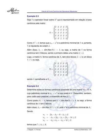 ´                  ˆ
                          Calculo da Forma Canonica dos Operadores Nilpotentes


Exemplo 2.3
Seja T o operador linear sobre R5 que e representado em relacao a base
                                      ´                     ¸˜ `
   ˆ
canonica pela matriz
                                                                
                                          0      0      0   0   0
                                         1      0      0   0   0
                                                                
                                                                
                                     A = 0
                                                0      0   0   0 .
                                                                 
                                         0      0      0   0   0
                                                                
                                          0      0      2   3   0

Como A2 = 0, temos que pm = x2 e o polinomio minimal de T e, portanto,
                               ´        ˆ
  ´
T e nilpotente de ordem 2.
  ´
Alem disso, δ1 = dim(Ker(N)) = 3, ou seja, a matriz de T na forma
canonica tem 3 blocos, sendo o primeiro deles uma matriz 2 × 2.
   ˆ
                           ˆ
Logo, a matriz B, forma canonica de A,                      tem dois blocos 2 × 2 e um bloco
1 × 1, ou seja,
                                                                
                               0 0 0                        0   0
                             1 0 0                         0   0
                                                                
                                                                
                         B = 0 0 0
                                                           0   0 ,
                                                                 
                             0 0 1                         0   0
                                                                
                               0 0 0                        0   0

sendo A semelhante a B


Exemplo 2.4
Determine todas as formas canonicas poss´veis de uma matriz 10 × 10 A,
                             ˆ          ı
cujo polinomio minimal e pm = x3 e cujo posto e 6. Determine, tambem,
          ˆ            ´                      ´                   ´
para cada caso poss´vel, a dimensao de Ker(A2 ).
                   ı             ˜

Como posto (A) = 6, temos que δ1 = dim(Ker(A)) = 4, ou seja, a forma
   ˆ
canonica de A tem 4 blocos.
Alem disso, δ3 = dim(Ker(A3 )) = 10, pois x3 e o polinomio minimal de A.
  ´                                          ´        ˆ

Sendo
                           ν1 = 2δ1 − δ2 = 8 − δ2 ≥ 0
                           ν2 = −δ1 + 2δ2 − δ3 = 2δ2 − 14 ≥ 0
                           ν3 = −δ2 + δ3 = −δ2 + 10 ≥ 0 .

temos que 7 ≤ δ2 ≤ 8.

J. Delgado - K. Frensel                           222                                      ´
                                                                         Instituto de Matematica - UFF
 