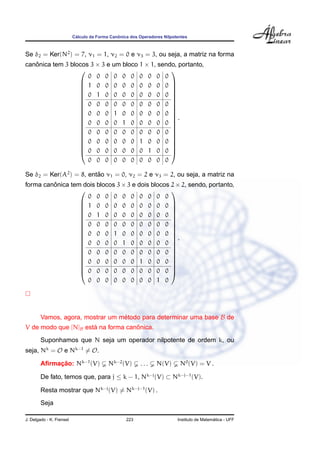 ´                  ˆ
                          Calculo da Forma Canonica dos Operadores Nilpotentes



Se δ2 = Ker(N2 ) = 7, ν1 = 1, ν2 = 0 e ν3 = 3, ou seja, a matriz na forma
canonica tem 3 blocos 3 × 3 e um bloco 1 × 1, sendo, portanto,
   ˆ
                                                 
                     0 0 0 0 0 0 0 0 0 0
                   1 0 0 0 0 0 0 0 0 0 
                                                 
                                                 
                   0 1 0 0 0 0 0 0 0 0 
                                                 
                   0 0 0 0 0 0 0 0 0 0 
                                                 
                                                 
                   0 0 0 1 0 0 0 0 0 0 
                   0 0 0 0 1 0 0 0 0 0 .
                                                 
                                                 
                                                 
                   0 0 0 0 0 0 0 0 0 0 
                                                 
                   0 0 0 0 0 0 1 0 0 0 
                                                 
                     0 0 0 0 0 0 0 1 0 0 
                                                 
                  
                     0 0 0 0 0 0 0 0 0 0

Se δ2 = Ker(A2 ) = 8, entao ν1 = 0, ν2 = 2 e ν3 = 2, ou seja, a matriz na
                         ˜
forma canonica tem dois blocos 3 × 3 e dois blocos 2 × 2, sendo, portanto,
         ˆ
                                                  
                    0 0 0 0 0 0 0 0 0 0
                   1 0 0 0 0 0 0 0 0 0 
                                                  
                                                  
                   0 1 0 0 0 0 0 0 0 0 
                                                  
                   0 0 0 0 0 0 0 0 0 0 
                                                  
                                                  
                   0 0 0 1 0 0 0 0 0 0 
                   0 0 0 0 1 0 0 0 0 0 .
                                                  
                                                  
                                                  
                   0 0 0 0 0 0 0 0 0 0 
                                                  
                   0 0 0 0 0 0 1 0 0 0 
                                                  
                    0 0 0 0 0 0 0 0 0 0 
                                                  
                  
                    0 0 0 0 0 0 0 0 1 0




        Vamos, agora, mostrar um metodo para determinar uma base B de
                                  ´
                      ´             ˆ
V de modo que [N]B esta na forma canonica.
        Suponhamos que N seja um operador nilpotente de ordem k, ou
seja, Nk = O e Nk−1 = O.

        Aﬁrmacao: Nk−1 (V)
             ¸˜                           Nk−2 (V)      ...     N(V)      N0 (V) = V .

        De fato, temos que, para j ≤ k − 1, Nk−j (V) ⊂ Nk−j−1 (V).

        Resta mostrar que Nk−j (V) = Nk−j−1 (V) .
        Seja

J. Delgado - K. Frensel                           223                                      ´
                                                                         Instituto de Matematica - UFF
 