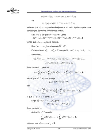 ´                  ˆ
                          Calculo da Forma Canonica dos Operadores Nilpotentes



                          N : Nk−j−1 (V) −→ Nk−j (N) ⊂ Nk−j−1 (V).
        Se
                           Nk−j (V) = N(Nk−j−1 (V)) = Nk−j−1 (V) ,
                                                                       ´
ter´amos que N|Nk−j−1 (V) seria sobrejetora e, portanto, injetora, que e uma
   ı
        ¸˜
contradicao, conforme provaremos abaixo.

        Seja w ∈ V tal que Nk−1 (w) = 0. Como
           Nk−1 (w) = Nk−j−1 (Nj (w)) ∈ Nk−j−1 (V) e N(Nk−1 (w)) = 0 ,
                        ˜ ´
temos que N|Nk−j−1 (V) nao e injetora.

        Seja {u1 , . . . , uνk } uma base de Nk−1 (V).

        Entao, existem w1 , . . . , w1 k ∈ V tais que Nk−1 (w1 ) = ui , i = 1, . . . , νk .
           ˜            1            ν                       i

          ´
        Alem disso,

          {w1 , N(w1 ), . . . , Nk−1 (w1 )} ∪ {w1 , N(w1 ), . . . , Nk−1 (w1 )} ∪ . . .
            1      1                   1        2      2                   2

                                 ∪ {w1 k , N(w1 k ), . . . , Nk−1 (w1 k )} ,
                                     ν        ν                     ν


´
e um conjunto LI, pois se
                     νk                  νk                               νk
             w=           a1 w 1
                           i i       +         a2 N(w1 )
                                                i    i     + ... +             ak Nk−1 (w1 ) = 0 ,
                                                                                i        i
                   i=1                   i=1                             i=1

temos que Nk−1 (w) = 0, ou seja,
                                               νk
                                               i=1   a1 Nk−1 (w1 ) = 0 ,
                                                      i        i

pois
                                νk                              νk
                 N  k−1
                                     aj+1 Nj (w1 )
                                      i        i          =           aj+1 Nk+j−1 (w1 ) = 0 ,
                                                                       i            i
                               i=1                              i=1

ja que k + j − 1 ≥ k, para j ≥ 1.
 ´

        Logo, a1 = 0, i = 1, . . . , νk , pois
               i

                                      {Nk−1 (w1 ), . . . , Nk−1 (w1 k )}
                                              1                   ν

´
e um conjunto LI.

        Aplicando Nk−2 ao vetor
                          νk                                νk
                                a2 N(w1 )
                                 i    i         + ... +           ak Nk−1 (w1 ) = 0 ,
                                                                   i        i
                          i=1                              i=1

obtemos que a2 = . . . = a2 k = 0.
             1            ν


J. Delgado - K. Frensel                                   224                                         ´
                                                                                    Instituto de Matematica - UFF
 