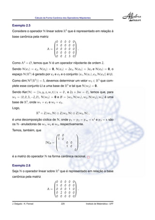´                  ˆ
                          Calculo da Forma Canonica dos Operadores Nilpotentes


Exemplo 2.5
Considere o operador N linear sobre R5 que e representado em relacao a
                                           ´                     ¸˜ `
        ˆ
base canonica pela matriz
                                           0     0      0   0   0
                                                                
                                         1      0      0   0   0
                                     A = 0      0      0   0   0 .
                                                                
                                         0      0      0   0   0
                                           0     0      2   3   0

Como A2 = O, temos que N e um operador nilpotente de ordem 2.
                         ´
Sendo N(e1 ) = e2 , N(e2 ) = 0, N(e3 ) = 2e5 , N(e4 ) = 3e5 e N(e5 ) = 0, o
espaco N(R5 ) e gerado por e2 e e5 e o conjunto {e1 , N(e1 ), e3 , N(e3 )} e LI.
    ¸         ´                                                            ´

Como dim(N0 (R5 )) = 5, devemos determinar um vetor w3 ∈ R5 que com-
plete esse conjunto LI a uma base de R5 e tal que N(w3 ) = 0.
Sendo Ker(N) = {(x, y, z, w, t) | x = 0 , e 2z + 3w = 0}, temos que, para
w3 = (0, 0, 3, −2, 0), N(w3 ) = 0 e B = {w1 , N(w1 ), w2 , N(w2 ), w3 } e uma
                                                                        ´
base de R5 , onde w1 = e1 e w2 = e3 .
Logo,
                           R5 = Z(w1 , N) ⊕ Z(w2 , N) ⊕ Z(w3 , N) ,

e uma decomposicao c´clica de N, onde p1 = p2 = pm = x2 e p3 = x sao
´               ¸˜ ı                                              ˜
os N−anuladores de w1 , w2 e w3 , respectivamente.
           ´
Temos, tambem, que
                                            0 0
                                                                 
                                          1 0                    
                                   [N]B =      0 0               ,
                                                                 
                                               1 0               
                                                                 0

´                                    ˆ
e a matriz do operador N na forma canonica racional.

Exemplo 2.6
Seja N o operador linear sobre R5 que e representado em relacao a base
                                      ´                     ¸˜ `
   ˆ
canonica pela matriz
                                           0     0      0   0   0
                                                                
                                         1      0      0   0   0
                                     A = 0      0      0   1   0 .
                                                                
                                         0      2      0   0   0
                                           0     0      0   0   0

J. Delgado - K. Frensel                           229                                      ´
                                                                         Instituto de Matematica - UFF
 