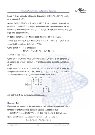 ´                  ˆ
                          Calculo da Forma Canonica dos Operadores Nilpotentes



Logo, N e um operador nilpotente de ordem 4 e {N3 (x6 ) = D6 (x6 ) = 6 !} e
        ´                                                                 ´
uma base de N3 (V).

Assim, {N3 (x6 ), N2 (x6 ) = D4 (x6 ) = 360x2 } e um conjunto LI de vetores
                                                ´
de N2 (V). Como N2 (V) = P 2 (R) tem dimensao 3, devemos achar um po-
                                           ˜
linomio w2 de modo que N(N2 (w2 )) = D6 (w2 ) = 0 e {N3 (x6 ), N2 (x6 ), N2 (w2 )}
   ˆ
seja uma base de N2 (V).

Podemos tomar w2 = x5 . Nesse caso, N2 (x5 ) = D4 (x5 ) = 120x.

Temos que {N3 (x6 ), N2 (x6 ), N(x6 ), N2 (x5 ), N(x5 ) = D2 (x5 ) = 20x3 } e um
                                                                            ´
conjunto LI de vetores de N(V) = P 4 (R).
Como dim(N(V)) = 5, temos que
                           {N3 (x6 ), N2 (x6 ), N(x6 ), N2 (x5 ), N(x5 )} ,
´
e uma base de N(V).

Como B = {x6 , N(x6 ), N2 (x6 ), N3 (x6 ), x5 , N(x5 ), N2 (x5 )} e um conjunto LI
                                                                  ´
de vetores de N0 (V) e dim(V) = 7, temos que esse conjunto e uma base
                                                           ´
de V.
Logo, P 6 (R) = Z(w1 , N) ⊕ Z(w2 , N), w1 = x6 e w2 = x5 , e uma de-
                                                           ´
composicao c´clica de N = D2 , onde p1 = pm = x4 e p2 = x3 sao os
       ¸˜   ı                                               ˜
                                             ´
N−anuladores de w1 e w2 , respectivamente. Alem disso,
                            0 0 0 0
                                              
                          1 0 0 0             
                          0 1 0 0
                                              
                                               
                  [N]B = 0 0 1 0              ,
                                              
                          
                                      0 0 0  
                                      1 0 0
                                       0 1 0

´                           ˆ
e a matriz de N na forma canonica racional.



Exemplo 2.8
                                ˆ
Determine os blocos da forma canonica racional de um operador nilpo-
tente N de ordem 5 sobre o espaco vetorial V, sabendo que
                               ¸
    dim(N4 (V)) = 3, dim(N2 (V)) = 11, dim(N(V)) = 16 e dim(V) = 23.

Como dim(N4 (V)) = 3, existem vetores w1 , w1 e w1 tais que
                                       1    2    3

                                B1 = {N4 (w1 ), N4 (w1 ), N4 (w1 )}
                                           1         2         3


J. Delgado - K. Frensel                           231                                      ´
                                                                         Instituto de Matematica - UFF
 