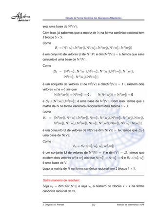 ´                  ˆ
                           Calculo da Forma Canonica dos Operadores Nilpotentes



seja uma base de N4 (V).
            ´                                      ˆ
Com isso, ja sabemos que a matriz de N na forma canonica racional tem
3 blocos 5 × 5.
Como
             B2 = {N4 (w1 ), N3 (w1 ), N4 (w1 ), N3 (w1 ), N4 (w1 ), N3 (w1 )}
                        1         1         2         2         3         3

e um conjunto de vetores LI de N3 (V) e dim(N3 (V)) = 6, temos que esse
´
conjunto e uma base de N3 (V).
         ´

Como
           B3 = {N4 (w1 ), N3 (w1 ), N2 (w1 ), N4 (w1 ), N3 (w1 ), N2 (w1 ),
                      1         1         1         2         2         2

                          N4 (w1 ), N3 (w1 ), N2 (w1 )}
                               3         3         3


e um conjunto de vetores LI de N2 (V) e dim(N2 (V)) = 11, existem dois
´
vetores w3 e w3 tais que
         1    2

            N(N2 (w3 )) = N3 (w3 ) = 0 ,
                   1           1                         N(N2 (w3 )) = N3 (w3 ) = 0
                                                                2           2

e B3 ∪ {N2 (w3 ), N2 (w3 )} e uma base de N2 (V). Com isso, temos que a
             1         2    ´
matriz de N na forma canonica racional tem dois blocos 3 × 3.
                        ˆ
Como
B4 = {N4 (w1 ), N3 (w1 ), N2 (w1 ), N(w1 ), N4 (w1 ), N3 (w1 ), N2 (w1 ), N(w1 ),
           1         1         1       1         2         2         2       2

            N4 (w1 ), N3 (w1 ), N2 (w1 ), N(w1 ), N2 (w3 ), N(w3 ), N2 (w3 ), N(w3 )}
                 3         3         3       3         1       1         2       2


e um conjunto LI de vetores de N(V) e dim(N(V)) = 16, temos que B4 e
´                                                                  ´
uma base de N(V).
Como
                                  B5 = B4 ∪ {w1 , w1 , w1 , w3 , w3 }
                                              1    2    3    1    2

e um conjunto LI de vetores de N0 (V) = V e dim(V) = 23, temos que
´
existem dois vetores w5 e w5 tais que N(w5 ) = N(w5 ) = 0 e B5 ∪ {w5 , w5 }
                      1    2             1        2                1    2
´
e uma base de V.
Logo, a matriz de N na forma canonica racional tem 2 blocos 1 × 1.
                                ˆ


Outra maneira de resolver:
Seja δk = dim(Ker(Nk )) e seja νk o numero de blocos k × k na forma
                                     ´
   ˆ
canonica racional de N.



J. Delgado - K. Frensel                            232                                      ´
                                                                          Instituto de Matematica - UFF
 