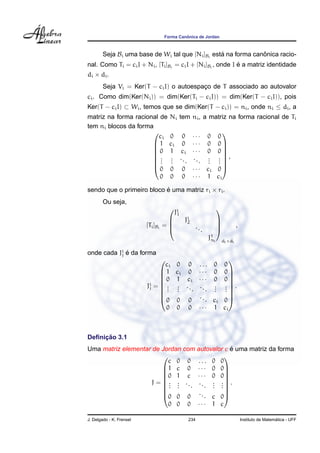 ˆ
                                    Forma Canonica de Jordan



        Seja Bi uma base de Wi tal que [Ni ]Bi esta na forma canonica racio-
                                                  ´             ˆ
                                                             ´
nal. Como Ti = ci I + Ni , [Ti ]Bi = ci I + [Ni ]Bi , onde I e a matriz identidade
di × di .
        Seja Vi = Ker(T − ci I) o autoespaco de T associado ao autovalor
                                          ¸
ci . Como dim(Ker(Ni )) = dim(Ker(Ti − ci I)) = dim(Ker(T − ci I)), pois
Ker(T − ci I) ⊂ Wi , temos que se dim(Ker(T − ci )) = ni , onde ni ≤ di , a
matriz na forma racional de Ni                   tem ni , a matriz na forma racional de Ti
tem ni blocos da forma
                                                         ··· 0 0
                                                                   
                        ci 0                      0
                       1 ci                      0      ··· 0 0
                      0 1                       ci      ··· 0 0
                                                                   
                      . .
                      . .                       ..      ..     . . ,
                      . .                          .        . . .
                                                                . .
                      0 0                        0      · · · ci 0 
                         0 0                      0      · · · 1 ci

sendo que o primeiro bloco e uma matriz ri × ri .
                           ´
        Ou seja,
                                            Ji
                                                                          
                                             1
                                                  Ji
                                                    2                      
                          [Ti ]Bi   =
                                                             ...          
                                                                                       ,
                                                                    J1 i
                                                                     n         di ×di

onde cada Ji e da forma
           j ´
                                                    
                                 ci 0 0 . . . 0 0
                                1 ci 0 · · · 0 0 
                                0 1 ci · · · 0 0 
                                                    
                          Ji =  . . . . . . . . . .  .
                                                    
                           j
                               . .
                                  . .            . .
                                                 . .
                                0 0 0 . . . ci 0 
                                                    

                                 0 0 0 · · · 1 ci



     ¸˜
Deﬁnicao 3.1
                                               ´
Uma matriz elementar de Jordan com autovalor c e uma matriz da forma
                                           
                          c 0 0 ... 0 0
                        1 c 0 · · · 0 0
                        0 1 c · · · 0 0
                                           
                    J = . . ... ... . . .
                                           
                        . .
                          . .           . .
                                        . .
                        0 0 0 . . . c 0
                                           

                          0 0 0 ··· 1 c

J. Delgado - K. Frensel                                 234                                                   ´
                                                                                            Instituto de Matematica - UFF
 