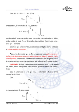 ˆ
                                  Forma Canonica de Jordan



        Seja B = B1 ∪ B2 ∪ . . . ∪ Bk . Entao,
                                           ˜
                                  A1
                                                            
                                       A2                   
                       [T ]B =              ..                           ,
                                               .            
                                                       Ak          n×n

onde cada Ai e uma matriz di × di da forma
             ´
                                i
                                J1
                                                                   
                                  Ji
                                    2                              
                Ai = [Ti ]Bi =        ..                                      ,
                                         .                        
                                                            Ji i
                                                             n         di ×di

sendo cada Ji uma matriz elementar de Jordan com autovalor ci . Alem
            j                                                     ´
disto, dentro de cada Ai , as dimensoes das matrizes Ji diminuem a me-
                                    ˜                 j

dida que j aumenta.
                                                    ¸˜            ´
        Dizemos que uma matriz que satisfaz as condicoes acima esta sob
           ˆ
a forma canonica de Jordan.

                                    ´                       ˆ
       Acabamos de mostrar que se T e um operador cujo polinomio carac-
                   ˜
ter´stico se decompoe em um produto de fatores lineares sobre o corpo
   ı
                  ˜                                       ¸˜ `
dos escalares, entao existe uma base ordenada de V em relacao a qual T
´                                    ´                ˆ
e representado por uma matriz que esta sob a forma canonica de Jordan.
                                                 ˜                 ˆ
      Unicidade: Se duas matrizes semelhantes estao sob a forma canonica
              ˜                                    `
de Jordan, entao elas podem diferir apenas quanto a ordem dos autova-
lores.
                                             ˜
        Seja B uma base de V tal que [T ]B = A tambem esteja na forma
                                                   ´
   ˆ
canonica de Jordan.
        Seja
                                                                  
                                          ˜
                                          A1
                                               ˜
                                                A2                 
                                  ˜
                          [T ]B = A = 
                                      
                                                     ...
                                                                   
                                                                               ,
                                                                  
                                                             ˜
                                                             As        n×n

                 ˜ ´
onde cada matriz Ai e da forma
                                                           
                             ˜1
                             Ji
                               ˜2
                                Ji                          
                      ˜
                     Ai = 
                           
                                   ..
                                                            
                                                                      ,
                                     .                     
                                                     ˜s
                                                     Ji i
                                                                i× i


J. Delgado - K. Frensel                        235                                               ´
                                                                               Instituto de Matematica - UFF
 