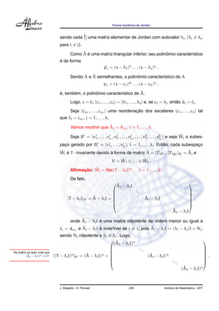 ˆ
                                                                      Forma Canonica de Jordan


                                            ˜j
                                 sendo cada Ji uma matriz elementar de Jordan com autovalor λi , (λi = λj ,
                                 para i = j).
                                              ˜ ´                                          ˆ
                                         Como A e uma matriz triangular inferior, seu polinomio caracter´stico
                                                                                                        ı
                                 ´
                                 e da forma
                                                                pc = (x − λ1 ) 1 . . . (x − λs ) s .
                                                                 ˜
                                                   ˜                     ˆ
                                         Sendo A e A semelhantes, o polinomio caracter´stico de A
                                                                                      ı
                                                                pc = (x − c1 )d1 . . . (x − ck ) s ,

                                 ´      ´          ˆ                      ˜
                                 e, tambem, o polinomio caracter´stico de A.
                                                                ı
                                         Logo, s = k, {c1 , . . . , ck } = {λ1 , . . . , λk } e, se ci = λj , entao di = j .
                                                                                                                 ˜

                                         Seja {cσ1 , . . . , cσk } uma reordenacao dos escalares {c1 , . . . , ck } tal
                                                                               ¸˜
                                 que λi = cσi , i = 1, . . . , k.
                                                           ˜
                                         Vamos mostrar que Ai = Aσi , i = 1, . . . , k.

                                         Seja B = {v1 , . . . , v11 , v2 , . . . , v22 , . . . , vk , . . . , vkk } e seja Wi o subes-
                                                    1                  1                          1
                                                                                                                           ˜
                                 paco gerado por Bi = {vi , . . . , vii }, i = 1, . . . , k. Entao, cada subespaco
                                   ¸                    1                                       ˜               ¸
                                 Wi e T −invariante devido a forma da matriz A = [T ]B ; [T |Wi ]Bi = Ai e
                                 ˜ ´                       `                 ˜               ˜        ˜
                                                                          ˜            ˜
                                                                      V = W1 ⊕ . . . ⊕ Wk .

                                              ¸˜   ˜
                                         Aﬁrmacao: Wi = Ker(T − λi I)n ,                 i = 1, . . . , k .
                                         De fato,
                                                                    ˜
                                                                                                                               
                                                                   A1 − λi I
                                                                             ..
                                                                  
                                                                               .                                               
                                                                                                                                
                                       [T − λi I]B     ˜ − λi I = 
                                                      =A                         ˜
                                                                                  Ai − λi I                                     ,
                                                                                                                                
                                                                  
                                                                                           ...                                 
                                                                                                                                
                                                                                                                    ˜
                                                                                                                    Ak − λi I

                                              ˜         ´
                                         onde Ai − λi I e uma matriz nilpotente de ordem menor ou igual a
                                  i             ˜         ´                           ˜
                                      = dσi , e Aj − λi I e invert´vel se j = i, pois Aj − λi I = (λj − λi )I + Nj ,
                                                                  ı
                                  sendo Nj nilpotente e λj = λi . Logo,
                                                                ˜
                                                               (A1 − λi I)n
                                                                                                                                             
                                                                            ..
Na matriz ao lado, note que
                                                             
                                                                              .                                                              
                                                                                                                                              
          ˜
         (Ai − λi I)n ≡ O.
                                         n      ˜ − λi I)n = 
                              [(T − λi I) ]B = (A                                ˜
                                                                                 (Ai − λi I)n                                                 .
                                                                                                                                              
                                                             
                                                                                             ...                                             
                                                                                                                                              
                                                                                                                           ˜
                                                                                                                          (Ak − λi I)n



                                 J. Delgado - K. Frensel                          236                                           ´
                                                                                                              Instituto de Matematica - UFF
 