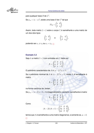 ˆ
                               Forma Canonica de Jordan



para qualquer base B de C2 .

Se pm = (x − c)2 , existe uma base B de C2 tal que
                                              c 0
                                  [T ]B =             .
                                              1 c

Assim, toda matriz 2 × 2 sobre o corpo C e semelhante a uma matriz de
                                         ´
um dos dois tipos
                            c 0                       c1 0
                                        e                  ,
                            1 c                       0 c2

podendo ser c1 = c2 ou c1 = c2 .




Exemplo 3.2
Seja A a matriz 3 × 3 com entradas em C dada por
                                        
                                 2 0 0
                           A = a 2 0  .
                                 b c −1

O polinomio caracter´stico de A e (x − 2)2 (x + 1).
       ˆ            ı           ´

Se o polinomio minimal de A e (x − 2)2 (x + 1), entao A e semelhante a
          ˆ                 ´                      ˜    ´            `
matriz
                                          
                                     2 0 0
                                ˜
                                A = 1 2 0  ,
                                     0 0 −1

            ˆ
na forma canonica de Jordan.
                      ´           ´                            `
Se pm = (x−2)(x−1), A e diagonalizavel e, portanto, semelhante a matriz
                                        
                                2 0 0
                         A˜ = 0 2 0  .
                                0 0 −1

Como
                                                  
                                              0 0 0
                          (A − 2I)(A + I) = 3a 0 0 ,
                                             ac 0 0

            ´
temos que A e semelhante a uma matriz diagonal se, e somente se, a = 0.



J. Delgado - K. Frensel                     238                                  ´
                                                               Instituto de Matematica - UFF
 