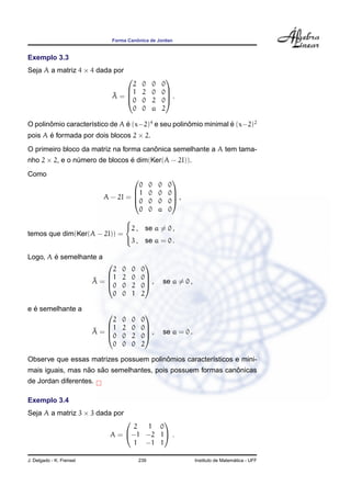 ˆ
                              Forma Canonica de Jordan


Exemplo 3.3
Seja A a matriz 4 × 4 dada por
                                                       
                                  2           0   0   0
                                1            2   0   0
                              ˜
                              A=                       .
                                0            0   2   0
                                  0           0   a   2

O polinomio caracter´stico de A e (x−2)4 e seu polinomio minimal e (x−2)2
       ˆ            ı           ´                   ˆ            ´
pois A e formada por dois blocos 2 × 2.
       ´
                                       ˆ
O primeiro bloco da matriz na forma canonica semelhante a A tem tama-
nho 2 × 2, e o numero de blocos e dim(Ker(A − 2I)).
                ´               ´

Como
                                                            
                                  0               0   0    0
                               1                 0   0    0
                      A − 2I =                              ,
                               0                 0   0    0
                                  0               0   a    0
                             
                             2 ,             se a = 0 ,
temos que dim(Ker(A − 2I)) =
                             3 ,             se a = 0 .

        ´
Logo, A e semelhante a
                                              
                              2   0    0      0
                            1    2    0      0
                          ˜
                          A=                  ,         se a = 0 ,
                            0    0    2      0
                              0   0    1      2

  ´
e e semelhante a
                                              
                              2   0    0      0
                            1    2    0      0
                          ˜
                          A=                  ,         se a = 0 .
                            0    0    2      0
                              0   0    0      2

                                        ˆ
Observe que essas matrizes possuem polinomios caracter´sticos e mini-
                                                      ı
                  ˜   ˜                                      ˆ
mais iguais, mas nao sao semelhantes, pois possuem formas canonicas
de Jordan diferentes.

Exemplo 3.4
Seja A a matriz 3 × 3 dada por
                                        
                                  2  1 0
                             A = −1 −2 1 .
                                  1 −1 1

J. Delgado - K. Frensel                    239                                           ´
                                                                       Instituto de Matematica - UFF
 