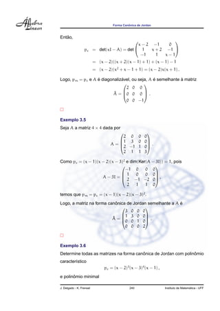 ˆ
                                     Forma Canonica de Jordan



   ˜
Entao,
                                                             
                                               x − 2 −1     0
                  pc      = det(xI − A) = det  1    x + 2 −1 
                                                −1     1   x−1
                          = (x − 2)((x + 2)(x − 1) + 1) + (x − 1) − 1
                          = (x − 2)(x2 + x − 1 + 1) = (x − 2)x(x + 1) .

                  ´           ´                ´            `
Logo, pm = pc e A e diagonalizavel, ou seja, A e semelhante a matriz
                                         
                                 2 0 0
                          ˜ = 0 0 0  .
                          A              
                                 0 0 −1



Exemplo 3.5
Seja A a matriz 4 × 4 dada por
                                                         
                                       2 0 0             0
                                     1 3 0              0
                                   A=
                                     2 −1 1
                                                          .
                                                         0
                                       2 1 1             3

Como pc = (x − 1)(x − 2)(x − 3)2 e dim(Ker(A − 3I)) = 1, pois
                                             
                                −1 0      0 0
                              1      0   0 0
                    A − 3I =  2 −1 −2 0 ,
                                              
                                 2    1   1 0

temos que pm = pc = (x − 1)(x − 2)(x − 3)2 .
                            ˆ                             ´
Logo, a matriz na forma canonica de Jordan semelhante a A e
                                        
                                3 0 0 0
                              1 3 0 0
                          ˜
                          A= 0 0 1 0 .
                                         
                                0 0 0 2



Exemplo 3.6
                                        ˆ                        ˆ
Determine todas as matrizes na forma canonica de Jordan com polinomio
caracter´stico
        ı
                                pc = (x − 2)3 (x − 3)4 (x − 1) ,
       ˆ
e polinomio minimal

J. Delgado - K. Frensel                        240                                   ´
                                                                   Instituto de Matematica - UFF
 