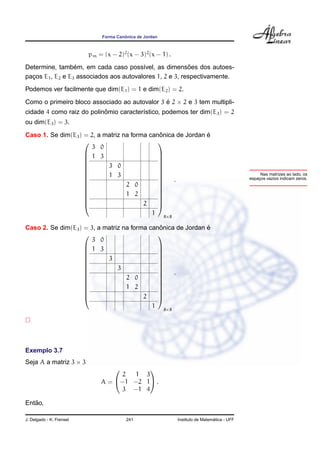 ˆ
                               Forma Canonica de Jordan



                          pm = (x − 2)2 (x − 3)2 (x − 1) .
                  ´                                       ˜
Determine, tambem, em cada caso poss´vel, as dimensoes dos autoes-
                                         ı
pacos E1 , E2 e E3 associados aos autovalores 1, 2 e 3, respectivamente.
  ¸
Podemos ver facilmente que dim(E1 ) = 1 e dim(E2 ) = 2.

Como o primeiro bloco associado ao autovalor 3 e 2 × 2 e 3 tem multipli-
                                               ´
                           ˆ
cidade 4 como raiz do polinomio caracter´stico, podemos ter dim(E3 ) = 2
                                        ı
ou dim(E3 ) = 3.
                                              ˆ               ´
Caso 1. Se dim(E3 ) = 2, a matriz na forma canonica de Jordan e
                                             
                       3 0
                     1 3                     
                                             
                                             
                    
                           3 0               
                                              
                           1 3                                                                     Nas matrizes ao lado, os
                    
                    
                                              
                                                  .                                            espacos vazios indicam zeros.
                                                                                                    ¸
                    
                                  2 0        
                                              
                    
                                  1 2        
                                              
                                         2
                                             
                                             
                                            1 8×8

                                              ˆ               ´
Caso 2. Se dim(E3 ) = 3, a matriz na forma canonica de Jordan e
                                             
                       3 0
                     1 3                     
                                             
                                             
                    
                           3                 
                                              
                               3             
                                                   .
                                             
                                             
                    
                                  2 0        
                                              
                    
                                  1 2        
                                              
                                             
                                        2    
                                                    1     8×8




Exemplo 3.7
Seja A a matriz 3 × 3
                                         
                                   2  1 3
                              A = −1 −2 1 .
                                   3 −1 4

   ˜
Entao,

J. Delgado - K. Frensel                  241                                      ´
                                                                Instituto de Matematica - UFF
 