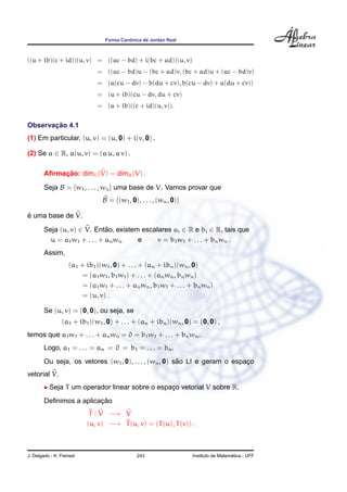 ˆ
                                 Forma Canonica de Jordan Real



((a + ib)(c + id))(u, v) = ((ac − bd) + i(bc + ad))(u, v)
                               = ((ac − bd)u − (bc + ad)v, (bc + ad)u + (ac − bd)v)
                               = (a(cu − dv) − b(du + cv), b(cu − dv) + a(du + cv))
                               = (a + ib)(cu − dv, du + cv)
                               = (a + ib)((c + id)(u, v)).


       ¸˜
Observacao 4.1
(1) Em particular, (u, v) = (u, 0) + i(v, 0) .

(2) Se a ∈ R, a(u, v) = (a u, a v) .

             ¸˜
        Aﬁrmacao: dimC (V) = dimR (V) .
        Seja B = {w1 , . . . , wn } uma base de V. Vamos provar que
                                B = {(w1 , 0), . . . , (wn , 0)}

´
e uma base de V.
        Seja (u, v) ∈ V. Entao, existem escalares ai ∈ R e bi ∈ R, tais que
                               ˜
          u = a1 w 1 + . . . + an w n  e     v = b1 w1 + . . . + bn wn .
        Assim,
                    (a1 + ib1 )(w1 , 0) + . . . + (an + ibn )(wn , 0)
                         = (a1 w1 , b1 w1 ) + . . . + (an wn , bn wn )
                         = (a1 w1 + . . . + an wn , b1 w1 + . . . + bn wn )
                         = (u, v) .

        Se (u, v) = (0, 0), ou seja, se
                (a1 + ib1 )(w1 , 0) + . . . + (an + ibn )(wn , 0) = (0, 0) ,
temos que a1 w1 + . . . + an wn = 0 = b1 w1 + . . . + bn wn .
        Logo, a1 = . . . = an = 0 = b1 = . . . = bn .
                                                        ˜
        Ou seja, os vetores (w1 , 0), . . . , (wn , 0) sao LI e geram o espaco
                                                                            ¸
vetorial V.
        • Seja T um operador linear sobre o espaco vetorial V sobre R.
                                                ¸
                         ¸˜
        Deﬁnimos a aplicacao
                           T : V −→ V
                          (u, v) −→ T (u, v) = (T (u), T (v)) .



J. Delgado - K. Frensel                       243                                    ´
                                                                   Instituto de Matematica - UFF
 