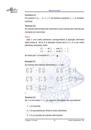 Matrizes Invert´veis
                                                           ı


     ´
Corolario 5.1
Um produto A1 A2 · · · Ak , k ∈ N, de matrizes invert´veis n × n e, tambem,
                                                     ı           ´      ´
invert´vel.
      ı

Teorema 5.2
                         ˜                               ˜
As matrizes elementares sao invert´veis e suas inversas sao matrizes ele-
                                  ı
mentares do mesmo tipo.

Prova.
                                             `      ¸˜
  Seja E uma matriz elementar correspondente a operacao elementar
                      ´        ¸˜                     ´
sobre linhas e. Se e1 e a operacao inversa de e, e E1 e a sua matriz
                        ˜
elementar associada, entao
                          EE1 = e(E1 ) = e(e1 (I)) = I ,
                          E1 E = e1 (E) = e1 (e(I)) = I ,

de modo que E e invert´vel e E1 = E−1 .
              ´       ı


Exemplo 5.1
As inversas das matrizes elementares 2 × 2 sao:
                                            ˜
             −1                                                    −1
    0 1                   0 1                              1 c                 1 −c
                   =              ;                                     =                  ;
    1 0                   1 0                              0 1                 0 1

             −1                                                    −1
    1 0                   1 0                              c 0                 1/c 0
                   =                  ;                                 =                      , c = 0;
    c 1                   −c 1                             0 1                  0 1

             −1
    1 0                   1 0
                   =                      , c = 0.
    0 c                   0 1/c



Teorema 5.3
Se A e uma matriz n × n, as seguintes aﬁrmacoes sao equivalentes:
     ´                                     ¸˜    ˜


        ´
   1. A e invert´vel;
                ı

        ´                        `
   2. A e equivalente por linhas a matriz identidade;

        ´
   3. A e um produto de matrizes elementares.

J. Delgado - K. Frensel                              20                                       ´
                                                                            Instituto de Matematica - UFF
 