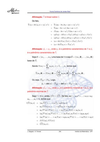 ˆ
                                       Forma Canonica de Jordan Real



              ¸˜     ´
         Aﬁrmacao: T e linear sobre C.
         De fato,
  T ((a + ib)(u, v) + (u , v )) = T ((au − bv, bu + av) + (u , v ))
                                        = T (au − bv + u , bu + av + v )
                                        = (T (au − bv + u ), T (bu + av + v ))
                                        = (aT (u) − bT (v) + T (u ), bT (u) + aT (v) + T (v ))
                                        = (aT (u) − bT (v), bT (u) + aT (v)) + (T (u ), T (v ))
                                        = (a + ib)(T (u), T (v)) + (T (u ), T (v ))
                                        = (a + ib)T (u, v) + T (u , v )

              ¸˜                     ´        ˆ
         Aﬁrmacao: pc = pc , onde pc e o polinomio caracter´stico de T e pc
                                                           ı
 ´        ˆ
 e o polinomio caracter´stico de T .
                       ı

         Seja B = {w1 , . . . , wn } uma base de V e seja B = {(w1 , 0), . . . , (wn , 0)}
 base de V.
                                 n
         Sendo T (wj ) =               aij wi , j = 1, . . . , n , temos que
                                 i=1
                                                    n                      n
               T (wj , 0) = (T (wj ), 0) =                aij wi , 0   =         aij (wi , 0) .
                                                   i=1                     i=1


         Ou seja, [T ]B = [T ]B . Logo,
                      b

                           pc = det(xI − [T ]B ) = det(xI − [T ]B ) = pc .
                                             b

              ¸˜                     ´        ˆ                      ´
         Aﬁrmacao: pm = pm , onde pm e o polinomio minimal de T e pm e o
      ˆ
 polinomio minimal de T .

          Seja f ∈ R[x], entao, f(T ) = f(T ). De fato, se f = ak xk +. . .+a1 x+a0 ;
                             ˜
 a0 , . . . , ak ∈ R, temos que

f(T )(u, v) = (ak (T )k + . . . + a1 T + a0 I)(u, v)
                = ak (T )k (u, v) + . . . + a1 T (u, v) + a0 I(u, v)
                = ak (T k (u), T k (v)) + . . . + a1 (T (u), T (v)) + a0 (u, v)
                = (ak T k (u), ak T k (v)) + . . . + (a1 T (u), a1 T (v)) + (a0 u, a0 v)
                = (ak T k (u) + . . . + a1 T (u) + a0 u, ak T k (v) + . . . + a1 T (v) + a0 v)
                = (f(T )(u), f(T )(v))
                = f(T )(u, v) .


 J. Delgado - K. Frensel                            244                                            ´
                                                                                 Instituto de Matematica - UFF
 