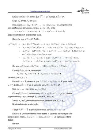 ˆ
                                     Forma Canonica de Jordan Real



        Entao, se f(T ) = O, temos que f(T ) = O, ou seja, f(T ) = O.
           ˜

        Logo, pm divide pm em C[x].

        Seja, agora, g = (ak +ibk )xk +. . .+(a1 +ib1 )x+a0 +ib0 um polinomio
                                                                         ˆ
                              ˜
com coeﬁcientes complexos. Entao, g = f1 + if2 , onde
           f1 = ak xk + . . . + a1 x + a0           e    f2 = bk xk + . . . + b1 x + b0
 ˜       ˆ
sao polinomios com coeﬁcientes reais.

        Suponha que g(T ) = O. Entao,
                                  ˜

 g(T )(u, v) = (ak + ibk )(T )k (u, v) + . . . + (a1 + ib1 )T (u, v) + (a0 + ib0 )(u, v)
                  = (ak + ibk )(T k (u), T k (v)) + . . . + (a1 + ib1 )(T (u), T (v)) + (a0 + ib0 )(u, v)
                  = (ak T k (u) − bk T k (v), bk T k (u) + ak T k (v)) + . . . + (a1 T (u) − b1 T (v), b1 T (u)
                          +a1 T (v)) + (a0 u − b0 v, b0 u + a0 v)
                  = ((ak T k (u) + . . . + a1 T (u) + a0 u) − (bk T k (v) + . . . + b1 T (v) + b0 v),
                           (bk T k (u) + . . . + b1 T (u) + b0 u) + (ak T k (v) + . . . + a1 T (v) + a0 v)) .

        Ou seja, g(T )(u, v) = (f1 (T )(u) − f2 (T )(v), f2 (T )(u) + f1 (T )(v)).

        Como g(T )(u, v) = 0, temos que
                f1 (T )u − f2 (T )(v) = 0       e       f2 (T )(u) + f1 (T )(v) = 0 ,
para todo par u, v ∈ V.
        Fazendo v = 0, obtemos que f1 (T )(u) = f2 (T )(u) = 0, para todo
u ∈ V. Entao, g(T ) = O se, e somente se f1 (T ) = f2 (T ) = O.
          ˜

        Seja pm = p1 + ip2 , onde p1 , p2 ∈ R[x].

        Como pm (T ) = O, temos que p1 (T ) = p2 (T ) = O. Logo, pm divide
        ˆ
os polinomios p1 e p2 , ou seja, pm divide pm em C[x].

                           ˆ         ´
        Sendo pm e pm polinomios unitarios, obtemos que pm = pm .
                               ¸˜
        Mostrando assim a aﬁrmacao.

        • Seja σ : V −→ V a aplicacao deﬁnida por σ(u, v) = (u, −v).
                                  ¸˜
           ˜    ´                                                  ˜
        Entao σ e um isomorﬁsmo linear sobre R (quando os espacos sao
                                                              ¸
considerados reais), σ(µ(u, v)) = µσ(u, v) e σ2 = id (aplicacao identi-
                                                            ¸˜
dade).
        De fato:

J. Delgado - K. Frensel                          245                                        ´
                                                                          Instituto de Matematica - UFF
 