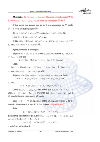 ˆ
                                   Forma Canonica de Jordan Real



        Aﬁrmacao: Se {(u1 , v1 ), . . . , (uk , vk )} e base de um subespaco W de
             ¸˜                                       ´                   ¸
V, entao {(u1 , −v1 ), . . . , (uk , −vk )} e base do subespaco W de V.
      ˜                                     ´                ¸

                                        ´                       ˜
        Antes temos que provar que se W e um subespaco de V, entao
                                                    ¸
         ´
W = σ(W) e um subespaco de V.
                     ¸

        Se (u, v), (u , v ) ∈ W = σ(W), entao (u, −v), (u , −v ) ∈ W.
                                           ˜

        Logo, (a − ib)(u, −v) + (u , −v ) ∈ W.
        Entao, σ((a + ib)(u, v) + (u , v )) = (a − ib)(u, −v) + (u , −v ) ∈ W,
           ˜
ou seja, (a + ib)(u, v) + (u , v ) ∈ W.

                              ¸˜
        Agora provemos a aﬁrmacao.
        Seja σ(u, v) = (u, −v) ∈ W. Como (u, v) ∈ W, existem aj + ibj ∈ C,
j = 1, . . . , k, tais que
                (u, v) = (a1 + ib1 )(u1 , v1 ) + . . . + (ak + ibk )(uk , vk ).
        Logo,
     (u, −v) = σ(u, v) = (a1 − ib1 )(u1 , −v1 ) + . . . + (ak − ibk )(uk , −vk ) ,

ou seja, {(u1 , −v1 ), . . . , (uk , −vk )} gera W.
                                                                             ˜
        Seja (a1 − ib1 )(u1 , −v1 ) + . . . + (ak − ibk )(uk , −vk ) = 0. Entao,
              σ((a1 − ib1 )(u1 , −v1 ) + . . . + (ak − ibk )(uk , −vk )) = 0 ,
ou seja,
                   (a1 + ib1 )(u1 , v1 ) + . . . + (ak + ibk )(uk , vk ) = 0.

        Como {(u1 , v1 ), . . . , (uk , vk )} e LI, temos que aj + ibj = 0, j = 1, . . . , k.
                                              ´
Logo, aj − ibj = 0, j = 1, . . . , k, provando que {(u1 , −v1 ), . . . , (uk , −vk )} e
                                                                                      ´
LI, e portanto uma base, como aﬁrmado.

        Seja T : V −→ V um operador sobre um espaco vetorial V de di-
                                                 ¸
mensao ﬁnita sobre R e seja T : V −→ V o seu complexiﬁcado.
    ˜
        Seja
                          pc = pd1 . . . pdk (x − λ1 )q1 . . . (x − λ )q ,
                                1         k

o polinomio caracter´stico de T , onde λ1 , . . . , λ ∈ R e pj = (x − µj )(x − µj ),
       ˆ            ı
µj = aj + ibj , bj > 0, j = 1, . . . , k, e
                          pm = pr1 . . . prk (x − λ1 )s1 . . . (x − λ )s ,
                                1         k

       ˆ
o polinomio minimal de T .

J. Delgado - K. Frensel                         247                                      ´
                                                                       Instituto de Matematica - UFF
 