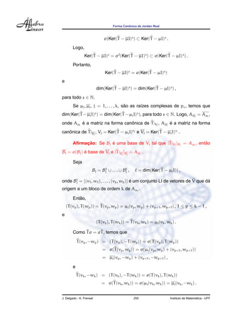 ˆ
                                    Forma Canonica de Jordan Real



                               σ(Ker(T − µI)s ) ⊂ Ker(T − µI)s .
        Logo,
                Ker(T − µI)s = σ2 (Ker(T − µI)s ) ⊂ σ(Ker(T − µI)s ) .
        Portanto,
                               Ker(T − µI)s = σ(Ker(T − µI)s )
e
                          dim(Ker(T − µI)s ) = dim(Ker(T − µI)s ) ,
para todo s ∈ N.
                                        ˜
        Se µj , µj , j = 1, . . . , k, sao as ra´zes complexas de pc , temos que
                                                ı
dim(Ker(T − µj I)s ) = dim(Ker(T − µj I)s ), para todo s ∈ N. Logo, Aµj = Aµj ,
onde Aµj e a matriz na forma canonica de T |Vj , Aµj e a matriz na forma
         ´                      ˆ                    ´
canonica de T |Vj , Vj = Ker(T − µj I)rj e Vj = Ker(T − µj I)rj .
   ˆ

        Aﬁrmacao: Se Bj e uma base de Vj tal que [T |Vj ]Bj = Aµj , entao
             ¸˜         ´                                              ˜
Bj = σ(Bj ) e base de Vj e [T |Vj ]Bj = Aµj .
            ´

        Seja
                            1
                      Bj = Bj ∪ . . . ∪ Bj ,        = dim(Ker(T − µj I)) ,

onde Bj = {(v1 , w1 ), . . . , (vk , wk )} e um conjunto LI de vetores de V que da
      i
                                           ´                                     ´
origem a um bloco de ordem k de Aµj .

           ˜
        Entao,
    (T (vp ), T (wp )) = T (vp , wp ) = µj (vp , wp ) + (vp+1 , wp+1 ) , 1 ≤ p ≤ k − 1 ,
e
                          (T (vk ), T (wk )) = T (vk , wk ) = µj (vk , wk ) .

        Como T σ = σT , temos que

            T (vp , −wp ) = (T (vp ), −T (wp )) = σ(T (vp ), T (wp ))
                             = σ(T (vp , wp )) = σ(µj (vp , wp ) + (vp+1 , wp+1 ))
                             = µj (vp , −wp ) + (vp+1 , −wp+1 ) ,

        e
            T (vk , −wk ) = (T (vk ), −T (wk )) = σ(T (vk ), T (wk ))
                             = σ(T (vk , wk )) = σ(µj (vk , wk )) = µj (vk , −wk ) .


J. Delgado - K. Frensel                          250                                       ´
                                                                         Instituto de Matematica - UFF
 