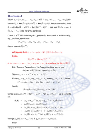 ˆ
                                   Forma Canonica de Jordan Real


       ¸˜
Observacao 4.3
Sejam Bj = {(v1 , w1 ), . . . , (vdj , wdj )} e Bj = {(v1 , −w1 ), . . . , (vdj , −wdj )} ba-

ses de Vj = Ker(T − µj I)rj e Vj = Ker(T − µj I)rj , respectivamente, onde
dj = dim(Ker(T − µj I)rj ) = dim(Ker(T − µj I)rj ) , tais que [T |Vj ]Bj = Aµj e
[T |Vj ]Bj = Aµj estao na forma canonica.
                    ˜              ˆ

              ˜                         ˜
Como Vj e Vj sao subespacos LI, pois estao associados a autovalores µj
                        ¸
e µj , distintos, temos que
                 {(v1 , w1 ), . . . , (vdj , wdj ), (v1 , −w1 ), . . . , (vdj , −wdj )}

e uma base de Vj ⊕ Vj .
´


        Aﬁrmacao: Seja pj = (x − µj )(x − µj ) ∈ R[x], j = 1, . . . , k.
             ¸˜
           ˜
        Entao,
                                  Vj ⊕ Vj = (Ker(pj (T ))rj ) ^

e {v1 + w1 , v1 − w1 , . . . , vdj + wdj , vdj − wdj } e uma base de Ker(pj (T )rj ).
                                                       ´

        Pelo Teorema Generalizado de Cayley-Hamilton, temos que
                          dim(Ker(pj (T )rj )) = dj × grau(pj ) = 2dj .

        Sejam pµj = (x − µj )rj e pµj = (x − µj )rj .

        Como pµj = gµj + ihµj e pµj = gµj − ihµj , onde gµj , hµj ∈ R[x], temos:
                   r
                 pj j = pµj pµj = (gµj + ihµj )(gµj − ihµj ) = g2 j + h2 j .
                                                                µ      µ

        Sendo
                           (T − µj I)rj = pµj (T ) = (gµj + ihµj )(T ) ,

temos que (u, v) ∈ Vj = Ker(T − µj I)rj = Ker(gµj + ihµj )(T ) se, e somente
se,
           (0, 0) = (gµj + ihµj )(T )(u, v) = (gµj (T ) + ihµj (T ))(u, v)
                       = gµj (T )(u, v) + ihµj (T )(u, v)
                       = (gµj (T )(u), gµj (T )(v)) + i(hµj (T )(u), hµj (T )(v))
                       = (gµj (T )(u), gµj (T )(v)) + (−hµj (T )(v), hµj (T )(u))
                       = (gµj (T )(u) − hµj (T )(v), gµj (T )(v) + hµj (T )(u)) ,

ou seja gµj (T )(u) = hµj (T )(v) e gµj (T )(v) = −hµj (T )(u) .

        Logo,

J. Delgado - K. Frensel                           251                                         ´
                                                                            Instituto de Matematica - UFF
 