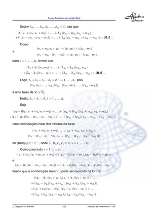 ˆ
                                      Forma Canonica de Jordan Real



          Sejam λ1 , . . . , λdj , δ1 , . . . , δdj ∈ C, tais que
       λ1 (v1 + w1 , v1 + w1 ) + . . . + λdj (vdj + wdj , vdj + wdj )
      +δ1 (v1 − w1 , −(v1 − w1 )) + . . . + δdj (vdj − wdj , −(vdj − wdj )) = (0, 0) .

          Como
                            (vi + wi , vi + wi ) = (vi , wi ) + i(vi , −wi )
  e
                            (vi − wi , −(vi − wi )) = (vi , wi ) − i(vi , −wi ) ,
  para i = 1, . . . , dj , temos que

                 (λ1 + δ1 )(v1 , w1 ) + . . . + (λdj + δdj )(vdj , wdj )
             +(λ1 − δ1 )(v1 , −w1 ) + . . . + (λdj − δdj )(vdj , −wdj ) = (0, 0) .

          Logo, λi + δi = λi − δi = 0, i = 1, . . . , dj , pois
                    (v1 , w1 ), . . . , (vdj , wdj ), (v1 , −w1 ), . . . , (vdj , −wdj )}

  e uma base de Vj ⊕ Vj .
  ´

             ˜
          Entao, λi = δi = 0, i = 1, . . . , dj .

          Seja

  (a1 + ib1 )(v1 + w1 , v1 + w1 ) + . . . + (adj + ibdj )(vdj + wdj , vdj + wdj )
                                                                                                              (I)
+(c1 + ie1 )(v1 − w1 , −(v1 − w1 )) + . . . + (cdj + iedj )(vdj − wdj , −(vdj − wdj ))

             ¸˜
  uma combinacao linear dos vetores da base

                       {(v1 + w1 , v1 + w1 ), . . . , (vdj + wdj , vdj + wdj ),
                  (v1 − w1 , −(v1 − w1 )), . . . , (vdj − wdj , −(vdj − wdj ))}

  de (Ker(pj (T )rj )) ^ , onde ai , bi , ci , ei ∈ R, i = 1, . . . , dj .

          Como para todo i = 1, . . . , dj :
       (ai + ibi )(vi + wi , vi + wi ) = ((ai − bi )(vi + wi ), (ai − bi )(vi + wi ))
  e
      (ci + iei )(vi − wi , −(vi − wi )) = ((ci + ei )(vi − wi ), (ei − ci )(vi − wi )) ,
                     ¸˜
  temos que a combinacao linear (I) pode ser reescrita na forma:

                        ((a1 − b1 )(v1 + w1 ), (a1 + b1 )(v1 + w1 )) + . . .
                     +((adj − bdj )(vdj + wdj ), (adj + bdj )(vdj + wdj ))
                     +((c1 + e1 )(v1 − w1 ), (e1 − c1 )(v1 − w1 )) + . . .
                     +((cdj + edj )(vdj − wdj ), (edj − cdj )(vdj − wdj )) .


  J. Delgado - K. Frensel                           253                                         ´
                                                                              Instituto de Matematica - UFF
 