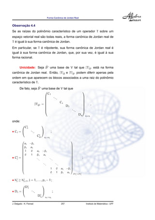ˆ
                                            Forma Canonica de Jordan Real


       ¸˜
Observacao 4.4
        ı            ˆ
Se as ra´zes do polinomio caracter´stico de um operador T sobre um
                                  ı
                      ˜                          ˆ
espaco vetorial real sao todas reais, a forma canonica de Jordan real de
    ¸
  ´       `              ˆ
T e igual a sua forma canonica de Jordan.
                    ´                          ˆ                    ´
Em particular, se T e nilpotente, sua forma canonica de Jordan real e
      `              ˆ                                  ´       `
igual a sua forma canonica de Jordan, que, por sua vez, e igual a sua
forma racional.


        Unicidade: Seja B uma base de V tal que [T ]B esta na forma
                                                    e    ´
   ˆ                        ˜
canonica de Jordan real. Entao, [T ]B e [T ]B podem diferir apenas pela
                                    e       e

                                                              ˆ
ordem em que aparecem os blocos associados a uma raiz do polinomio
caracter´stico de T .
        ı
        De fato, seja B uma base de V tal que
                                                                                    
                             C1
                               ...                                                  
                                                                                    
                                    Cs
                                                                                    
                   [T ]B =                                                                    ,
                                                                                    
                                        D1
                       e                                                             
                                                                                    
                                            ..                                      
                                               .                                    
                                                                              Dq         n×n

onde:
        i
        C1
                                  

• Ci =    ...                                ;
                           Ci i
                            p         ei ×ei
                                                                        
         αi        −βi
                                                                         
       βi          αi                                                    
                                                                         
       1           0      αi      −βi                                    
                                                                         
       0           1      βi       αi
                                                                         
                                                                          
   i
• Cj =                    ..                 ..
                                                                          
                                                                                     ;
                              .                    .
                                                                         
                                                                         
                                                                         
                                  ..                  ..                 
       
                                       .                   .             
                                                                          
       
                                              1       0        αi    −βi 
                                                                          
                                               0       1        βi     αi
                                                                          2hi ×2hi
                                                                            j    j



• hi ≥ hi , j = 1, . . . , pi − 1 ;
   j    j+1

              Di
                                  
               1
• Di =              ...                          ;
                            Di i
                             t        ui ×ui


J. Delgado - K. Frensel                                         257                                        ´
                                                                                         Instituto de Matematica - UFF
 