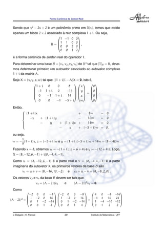 ˆ
                                    Forma Canonica de Jordan Real



 Sendo que x2 − 2x + 2 e um polinomio primo em R[x], temos que existe
                       ´         ˆ
 apenas um bloco 2 × 2 associado a raiz complexa 1 + i. Ou seja,
                                 `
                                          
                                1 −1 0 0
                              1 1 0 0
                         B=  0 0 2 0 ,
                                           
                                0 0 1 2

 ´            ˆ
 e a forma canonica de Jordan real do operador T .

 Para determinar uma base B = {v1 , v2 , v3 , v4 } de R4 tal que [T ]B = B, deve-
 mos determinar primeiro um autovetor associado ao autovalor complexo
 1 + i da matriz A.
                                                         ´
 Seja X = (x, y, z, w) tal que ((1 + i)I − A)X = 0, isto e,
                                               
                  1+i       0     0       8       x         0
                −1 1 + i         0      −16     
                                               y  0
                                               =   .
               
               
                0         −1 1 + i       14   z  0
                             0     0     −1      −5 + i       w        0

    ˜
 Entao,
       
        (1 + i)x
                                                           +    8w           = 0
       
        −x       + (1 + i)y                                −   16w           = 0
       
                 −    y     + (1 + i)z                     +   14w           = 0
       
       
                             −    z                         + (−5 + i)w       = 0.

 ou seja,
          1
 w = − (1 + i)x, z = (−5 + i)w e y = (1 + i)(−5 + i)w + 14w = (8 − 4i)w .
          8
 Fazendo x = 8, obtemos w = −(1 + i), z = 6 + 4i e y = −(12 + 4i). Logo,
 X = (8, −12, 6, −1) + i(0, −4, 4, −1).
                          ´                                   ´
 Como u = (8, −12, 6, −1) e a parte real e v = (0, −4, 4, −1) e a parte
 imaginaria do autovetor X, os primeiros vetores da base B sao
                                                            ˜
          v1 = u + v = (8, −16, 10, −2)             e   v2 = u − v = (8, −8, 2, 0) .
 Os vetores v3 e v4 da base B devem ser tais que
                           v4 = (A − 2I)v3      e       (A − 2I)2 v3 = 0.
 Como
                                                  
             −2 0  0 −8    −2 0  0 −8     4 0  −8 −16
             1 −2 0 16   1 −2 0 16  −4 4  16   24 
(A − 2I)2 = 
            0
                                    =              
                1 −2 −14  0 1 −2 −14  1 −4 −10 −12
              0 0  1  4     0 0  1  4     0 1   2   2


 J. Delgado - K. Frensel                        261                                    ´
                                                                     Instituto de Matematica - UFF
 