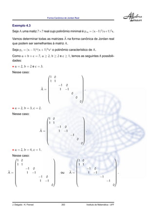ˆ
                               Forma Canonica de Jordan Real


  Exemplo 4.3
  Seja A uma matiz 7×7 real cujo polinomio minimal e pm = (x−1)2 (x+1)2 x.
                                      ˆ            ´

                                                   ˆ
  Vamos determinar todas as matrizes A na forma canonica de Jordan real
                             `
  que podem ser semelhantes a matriz A.

  Seja pc = (x − 1)a (x + 1)b xc o polinomio caracter´stico de A.
                                        ˆ            ı
  Como a + b + c = 7, a ≥ 2, b ≥ 2 e c ≥ 1, temos as seguintes 8 possibili-
  dades:
  • a = 2, b = 2 e c = 3.
  Nesse caso:
                                                              
                                1 0
                              1 1                              
                                                               
                              
                                   −1 0                        
                                                                
                            A=     1 −1                        .
                                                               
                                                               
                                        0                      
                                                               
                                          0                    
                                                               0

  • a = 2, b = 3, c = 2.
  Nesse caso:
                                                               
                               1 0
                              1 1                              
                                                               
                              
                                  −1 0                         
                                                                
                            A=    1 −1                         .
                                                               
                                                               
                                       −1                      
                                                               
                                          0                    
                                                               0

  • a = 2, b = 4, c = 1.
 Nesse caso:
                                                                                                  
    1 0                                               1 0
  1 1                                             1 1                                         
                                                                                              
  
        −1 0                       
                                    
                                                    
                                                         −1 0                                   
                                                                                                 
A=       1 −1                             ou     A=     1 −1                                   .
                                                                                              
                                    
                                                                                              
              −1 0                                          −1                                
                                                                                              
              1 −1                                             −1                             
                                   0                                                            0




  J. Delgado - K. Frensel                  263                                         ´
                                                                     Instituto de Matematica - UFF
 