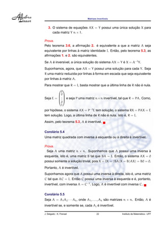 Matrizes Invert´veis
                                              ı



                         ¸˜                             ¸˜
   3. O sistema de equacoes AX = Y possui uma unica solucao X para
                                              ´
      cada matriz Y n × 1.

Prova.
                         ¸˜     ´
Pelo teorema 3.6, a aﬁrmacao 2. e equivalente a que a matriz A seja
                       `                         ˜
equivalente por linhas a matriz identidade I. Entao, pelo teorema 5.3, as
      ¸˜            ˜
aﬁrmacoes 1. e 2. sao equivalentes.

Se A e invers´vel, a unica solucao do sistema AX = Y e X = A−1 Y.
     ´       ı       ´         ¸˜                    ´
                                             ¸˜
Suponhamos, agora, que AX = Y possui uma solucao para cada Y. Seja
                                 `
R uma matriz reduzida por linhas a forma em escada que seja equivalente
           `
por linhas a matriz A.
                                                               ˜ ´
Para mostrar que R = I, basta mostrar que a ultima linha de R nao e nula.
                                            ´
        0
         0
Seja E =  .  e seja P uma matriz n×n invert´vel, tal que R = PA. Como,
         .
           .                                 ı
                 0
                 1
por hipotese, o sistema AX = P−1 E tem solucao, o sistema RX = PAX = E
       ´                                   ¸˜
        ¸˜                              ˜ ´             ´
tem solucao. Logo, a ultima linha de R nao e nula. Isto e, R = I.
                     ´
                           ´
Assim, pelo teorema 5.3, A e invert´vel.
                                   ı


     ´
Corolario 5.4
                                `             `         ´
Uma matriz quadrada com inversa a esquerda ou a direita e invert´vel.
                                                                ı

Prova.
 Seja A uma matriz n × n. Suponhamos que A possui uma inversa a
                                                              `
               ´                                  ˜
esquerda, isto e, uma matriz B tal que BA = I. Entao, o sistema AX = 0
                     ¸˜
possui somente a solucao trivial, pois X = IX = (BA)X = B(AX) = B0 = 0.
            ´
Portanto, A e invert´vel.
                    ı
                                          `               ´
Suponhamos agora que A possui uma inversa a direita, isto e, uma matriz
                     ˜                       `            ´
C tal que AC = I. Entao C possui uma inversa a esquerda e e, portanto,
invert´vel, com inversa A = C−1 . Logo, A e invert´vel com inversa C.
      ı                                   ´       ı


     ´
Corolario 5.5
Seja A = A1 A2 · · · Ak , onde A1 , . . . , Ak sao matrizes n × n. Entao, A e
                                                ˜                     ˜     ´
      ı                              ´
invert´vel se, e somente se, cada Aj e invert´vel.
                                             ı

J. Delgado - K. Frensel                22                                 ´
                                                        Instituto de Matematica - UFF
 