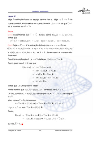 Operadores Semi-Simples


 Lema 5.1
 Seja V o complexiﬁcado do espaco vetorial real V. Seja T : V −→ V um
                               ¸

 operador linear. Entao existe um operador linear L : V −→ V tal que L = T
                     ˜
 se, e somente se σT = Tσ.

 Prova.
 (=⇒) Suponhamos que T = L.                        ˜
                                                Entao, como T (u, v) = (L(u), L(v)),
 temos que
     σT (u, v) = σ(L(u), L(v)) = (L(u), −L(v)) = (L(u), L(−v)) = Tσ(u, v) .

 (⇐=) Seja π : V −→ V a aplicacao deﬁnida por π(u, v) = u. Como
                              ¸˜
π((u1 , v1 ) + (u2 , v2 )) = π(u1 + u2 , v1 + v2 ) = u1 + u2 = π(u1 , v1 ) + π(u2 , v2 ) ,

 e π(λ(u, v)) = π(λu, λv) = λu , se λ ∈ R , temos que π e um operador
                                                        ´
 linear real.
 Considere a aplicacao L : V −→ V dada por L(u) = π ◦ T (u, 0).
                   ¸˜
 Como, para todo λ ∈ R vale que

                           L(λu + w) = (π ◦ T )(λu + w, 0)
                                      = (π ◦ T )(λ(u, 0) + (w, 0))
                                      = π(λT (u, 0) + T (w, 0))
                                      = λπ ◦ T (u, 0) + π ◦ T (w, 0))
                                      = λL(u) + L(w)) ,

             ´
 temos que L e um operador linear.
 Resta mostrar que T (u, v) = (L(u), L(v)) para todo par u, v ∈ V.
 De fato, como L(u) = π(T (u, 0)), temos que T (u, 0) = (L(u), x) para algum
 x ∈ V.
 Mas, como σT = Tσ, temos que
             σ ◦ T (u, 0) = (L(u), −x) = Tσ(u, 0) = T (u, 0) = (L(u), x) .
 Logo, x = 0, ou seja, T (u, 0) = (L(u), 0).
 Assim,
             T (u, v) = T ((u, 0) + i(v, 0)) = T (u, 0) + iT (v, 0)
                           = (L(u), 0) + i(L(v), 0) = (L(u), L(v)) = L(u, v) ,

 ou seja, L = T .


 J. Delgado - K. Frensel                       265                                  ´
                                                                  Instituto de Matematica - UFF
 