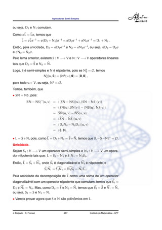 Operadores Semi-Simples



ou seja, D1 e N1 comutam.

Como σL = Lσ, temos que
         L = σLσ−1 = σ(D0 + N0 )σ−1 = σD0 σ−1 + σN0 σ−1 = D1 + N1 .

Entao, pela unicidade, D0 = σD0 σ−1 e N0 = σN0 σ−1 , ou seja, σD0 = D0 σ
   ˜
e σN0 = N0 σ.
Pelo lema anterior, existem S : V −→ V e N : V −→ V operadores lineares
tais que D0 = S e N0 = N.

Logo, S e semi-simples e N e nilpotente, pois se Nk = O, temos
        ´                  ´                      0

                          Nk (u, 0) = (Nk (u), 0) = (0, 0) ,
                           0

para todo u ∈ V, ou seja, Nk = O.
           ´
Temos, tambem, que
• SN = NS, pois:

             (SN − NS) (u, v) = ((SN − NS)(u), (SN − NS)(v))
                                 = (SN(u), SN(v)) − (NS(u), NS(v))
                                 = SN(u, v) − NS(u, v)
                                 = (SN − NS)(u, v)
                                 = (D0 N0 − N0 D0 )(u, v)
                                 = (0, 0) .

• L = S + N, pois, como L = D0 + N0 = S + N, temos que (L − S − N) = O.
Unicidade.
Sejam S1 : V −→ V um operador semi-simples e N1 : V −→ V um opera-
dor nilpotente tais que: L = S1 + N1 e S1 N1 = N1 S1 .

   ˜                         ´           ´         ´
Entao, L = S1 + N1 , onde S1 e diagonalizavel e N1 e nilpotente, e
                          S1 N1 = S1 N1 = N1 S1 = N1 S1 .

                           ¸˜
Pela unicidade da decomposicao de L como uma soma de um operador
          ´
diagonalizavel com um operador nilpotente que comutam, temos que S1 =
D0 e N1 = N0 . Mas, como D0 = S e N0 = N, temos que S1 = S e N1 = N,
ou seja, S1 = S e N1 = N.
• Vamos provar agora que S e N sao polinomios em L.
                                ˜       ˆ



J. Delgado - K. Frensel                  267                                     ´
                                                               Instituto de Matematica - UFF
 