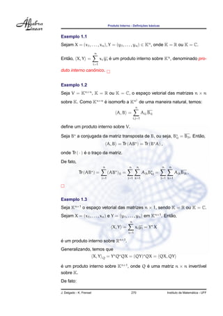¸˜    ´
                                       Produto Interno - Deﬁnicoes basicas


Exemplo 1.1
Sejam X = (x1 , . . . , xn ), Y = (y1 , . . . , yn ) ∈ Kn , onde K = R ou K = C.
                          n
   ˜
Entao, X, Y =                   xi yi e um produto interno sobre Kn , denominado pro-
                                      ´
                          i=1

                ˆ
duto interno canonico.


Exemplo 1.2
Seja V = Kn×n , K = R ou K = C, o espaco vetorial das matrizes n × n
                                      ¸
                                                           2
sobre K. Como Kn×n e isomorfo a Kn de uma maneira natural, temos:
                   ´
                                                          n
                                             A, B =              Aij Bij
                                                         i,j=1

deﬁne um produto interno sobre V.

                                                                      ˜
Seja B a conjugada da matriz transposta de B, ou seja, Bij = Bji . Entao,
                                       A, B = Tr (AB ) = Tr (B A) ,

onde Tr ( · ) e o traco da matriz.
              ´      ¸
De fato,
                                 n                   n      n                n    n
             Tr (AB ) =                (AB )jj =                 Ajk Bkj =             Ajk Bjk .
                                 j=1                j=1 k=1                  j=1 k=1




Exemplo 1.3
Seja Kn×1 o espaco vetorial das matrizes n × 1, sendo K = R ou K = C.
                ¸
Sejam X = (x1 , . . . , xn ) e Y = (y1 , . . . , yn ) em Kn×1 . Entao,
                                                                   ˜
                                                     n
                                          X, Y =          xi yi = Y X
                                                    i=1

e um produto interno sobre Rn×1 .
´
Generalizando, temos que
                          X, Y   Q   = Y Q QX = (QY) QX = QX, QY

e um produto interno sobre Kn×1 , onde Q e uma matriz n × n invert´vel
´                                        ´                        ı
sobre K.
De fato:

J. Delgado - K. Frensel                               270                                          ´
                                                                                 Instituto de Matematica - UFF
 