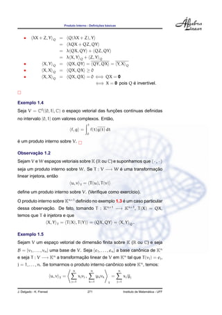 ¸˜    ´
                                       Produto Interno - Deﬁnicoes basicas



    •      λX + Z, Y       Q       = Q(λX + Z), Y
                                   = λQX + QZ, QY
                                   = λ QX, QY + QZ, QY
                                   = λ X, Y Q + Z, Y Q
    •              X, Y    Q       = QX, QY = QY, QX = Y, X Q
    •              X, X    Q       = QX, QX ≥ 0
    •              X, X    Q       = QX, QX = 0 ⇐⇒ QX = 0
                                                   ⇐⇒ X = 0 pois Q e invert´vel.
                                                                   ´       ı



Exemplo 1.4
Seja V = C0 ([0, 1], C) o espaco vetorial das funcoes cont´nuas deﬁnidas
                              ¸                  ¸˜       ı
                                              ˜
no intervalo [0, 1] com valores complexos. Entao,
                                                           1
                                           f, g =              f(t)g(t) dt
                                                           0

´
e um produto interno sobre V.

       ¸˜
Observacao 1.2
Sejam V e W espacos vetoriais sobre K (R ou C) e suponhamos que · , ·
                ¸
seja um produto interno sobre W. Se T : V −→ W e uma transformacao
                                               ´               ¸˜
                    ˜
linear injetora, entao
                                           u, v   T   = T (u), T (v)

deﬁne um produto interno sobre V. (Veriﬁque como exerc´cio).
                                                      ı

O produto interno sobre Kn×1 deﬁnido no exemplo 1.3 e um caso particular
                                                    ´
dessa observacao. De fato, tomando T : Kn×1 −→ Kn×1 , T (X) = QX,
             ¸˜
            ´
temos que T e injetora e que
                      X, Y     T   = T (X), T (Y) = QX, QY = X, Y                              Q   .

Exemplo 1.5
                                    ˜
Sejam V um espaco vetorial de dimensao ﬁnita sobre K (R ou C) e seja
               ¸
B = {v1 , . . . , vn } uma base de V. Seja {e1 , . . . , en } a base canonica de Kn
                                                                        ˆ
e seja T : V −→ Kn a transformacao linear de V em Kn tal que T (vj ) = ej ,
                               ¸˜
j = 1, . . . , n. Se tomarmos o produto interno canonico sobre Kn , temos:
                                                   ˆ
                                            n                  n                     n
                          u, v     T   =         xj vj ,             yk vk       =         xj yj
                                           j=1                 k=1           T       j=1


J. Delgado - K. Frensel                                    271                                               ´
                                                                                           Instituto de Matematica - UFF
 