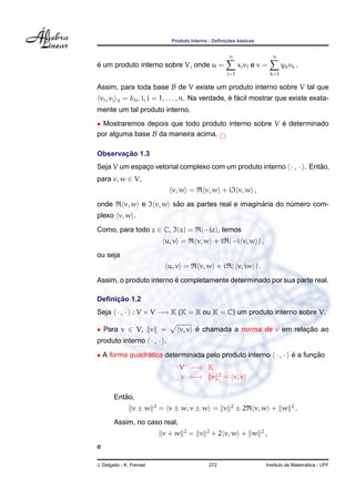¸˜    ´
                                 Produto Interno - Deﬁnicoes basicas


                                                            n                     n
´
e um produto interno sobre V, onde u =                            xj vj e v =           yk vk .
                                                            j=1                   k=1

Assim, para toda base B de V existe um produto interno sobre V tal que
 vi , vj   T
                                                        ´ ´
               = δij , i, j = 1, . . . , n. Na verdade, e facil mostrar que existe exata-
mente um tal produto interno.
• Mostraremos depois que todo produto interno sobre V e determinado
                                                      ´
por alguma base B da maneira acima.

       ¸˜
Observacao 1.3
Seja V um espaco vetorial complexo com um produto interno · , · . Entao,
              ¸                                                      ˜
para v, w ∈ V,
                                 v, w =         v, w + i v, w ,

onde           v, w e           ˜                         ´
                          v, w sao as partes real e imaginaria do numero com-
                                                                   ´
plexo v, w .
Como, para todo z ∈ C, (z) =                 (−iz), temos
                               u, v =      v, w + i (−i v, w ) ,
ou seja
                                u, v =      v, w + i ( v, iw ) .
                         ´
Assim, o produto interno e completamente determinado por sua parte real.

     ¸˜
Deﬁnicao 1.2
Seja · , · : V × V −→ K (K = R ou K = C) um produto interno sobre V.

• Para v ∈ V, v =                        ´                             ¸˜
                                    v, v e chamada a norma de v em relacao ao
produto interno · , · .

• A forma quadratica determinada pelo produto interno · , · e a funcao
               ´                                            ´      ¸˜
                                    V −→ K
                                                       2
                                    v −→ v                 = v, v

              ˜
           Entao,
                          2                                  2                              2
                  v±w         = v ± w, v ± w = v                  ±2    v, w + w                .
           Assim, no caso real,
                                      2         2                         2
                              v+w         = v       + 2 v, w + w              ,
e

J. Delgado - K. Frensel                          272                                            ´
                                                                              Instituto de Matematica - UFF
 
