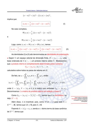 ¸˜    ´
                                       Produto Interno - Deﬁnicoes basicas


                                            2             2                                2
                                 v−w               = v        − 2 v, w + w                      ,
implica que:
                                               1                      2               2
                             v, w =                    v+w                − v−w                                        (I)
                                               4

        No caso complexo,
                                                   1                      2                 2
                                  v, w =                 v+w                   − v−w
                                                   4
e
                                                   1                       2                    2
                                 v, iw =                 v + iw                − v − iw
                                                   4
        Logo, como v, w =                          v, w + i               v, iw , temos
                   1                   2                      2           i                2                    2
       v, w =             v+w              − v−w                   +            v + iw          − v − iw                     (II)
                   4                                                      4

                                   ˜                                        ¸˜
        As identidades (I) e (II) sao denominadas as identidades de polarizacao.
• Sejam V um espaco vetorial de dimensao ﬁnita, B = {v1 , . . . , vn } uma
                 ¸                    ˜
base ordenada de V e · , · um produto interno sobre V. Mostraremos
                      ´
que o produto interno e completamente determinado pelos numeros:
                                                         ´
                                  Gjk = vk , vj , k, j = 1, . . . , n .
calculados sobre todos os pares de vetores em B.
                                  n                               n
        De fato, se u =                 xk vk e w =                                  ˜
                                                                          yj vj , entao
                                 k=1                              j=1
                   n             n                       n                                 n
    u, v =             xk vk ,         yj vj        =             xk yj vk , vj =                   yj Gjk xk = Y GX ,
                 k=1             j=1                    j,k=1                             j,k=1

                             ´
onde X = [u]B , Y = [v]B e G e a matriz com entradas Gjk = vk , vj .
Denominamos G a matriz do produto interno em relacao a base B.
                                                 ¸˜ `

                                                         ´
        Como Gjk = vk , vj = vj , vk = Gkj , temos que G e hermitiana, ou
                                                                                                                                                     ´
                                                                                                                                         Uma matriz e chamada
seja, G = G.                                                                                                                                           ´
                                                                                                                                    hermitiana quando e igual ao
                                                                                                                                                           ´
                                                                                                                                       conjugado da sua propria
                                                                                                                                                    transposta.
        Alem disso, G e invert´vel, pois, como X GX > 0 para todo X ∈
          ´           ´       ı
Kn×1 − {0}, temos que GX = 0, para X = 0.
                                               ´                      ˆ
        Fazendo X = [vi ]B = ei , ei sendo o i−esimo termo da base canonica
de Kn×1 , temos que



J. Delgado - K. Frensel                                      273                                                  ´
                                                                                                Instituto de Matematica - UFF
 